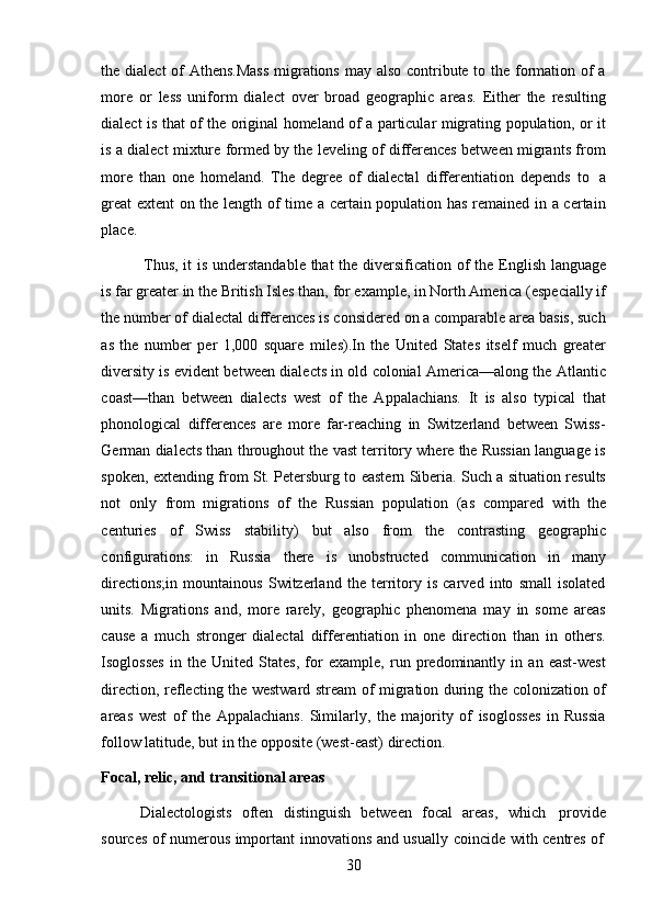 30the dialect  of Athens.Mass  migrations may also contribute to the formation of a
more   or   less   uniform   dialect   over   broad   geographic   areas.   Either   the   resulting
dialect   is   that   of   the   original   homeland   of   a   particular   migrating   population,   or   it
is a dialect mixture formed by the leveling of differences between migrants from
more   than   one   homeland.   The   degree   of   dialectal   differentiation   depends   to   a
great  extent on the length of time a certain population has remained in a certain
place.
Thus,   it   is   understandable   that   the   diversification   of   the   English   language
is far greater in the British Isles than, for example, in North America (especially if
the number of dialectal differences is considered on a comparable area basis, such
as   the   number   per   1,000   square   miles).In   the   United   States   itself   much   greater
diversity is evident between dialects in old colonial America—along the Atlantic
coast—than   between   dialects   west   of   the   Appalachians.   It   is   also   typical   that
phonological   differences   are   more   far-reaching   in   Switzerland   between   Swiss-
German dialects than throughout the vast territory where the Russian language is
spoken, extending from St. Petersburg to eastern Siberia. Such a situation results
not   only   from   migrations   of   the   Russian   population   (as   compared   with   the
centuries   of   Swiss   stability)   but   also   from   the   contrasting   geographic
configurations:   in   Russia   there   is   unobstructed   communication   in   many
directions;in   mountainous   Switzerland   the   territory   is   carved   into   small   isolated
units.   Migrations   and,   more   rarely,   geographic   phenomena   may   in   some   areas
cause   a   much   stronger   dialectal   differentiation   in   one   direction   than   in   others.
Isoglosses   in   the   United   States,   for   example,   run   predominantly   in   an   east-west
direction, reflecting the westward stream of migration during the colonization of
areas   west   of   the   Appalachians.   Similarly,   the   majority   of   isoglosses   in   Russia
follow   latitude,   but   in   the   opposite (west-east)   direction.
Focal,   relic,   and   transitional   areas
Dialectologists   often   distinguish   between   focal   areas,   which   provide
sources   of   numerous   important   innovations   and   usually   coincide   with   centres   of 