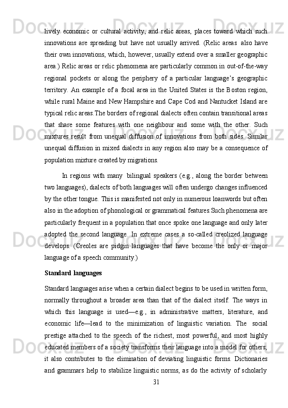 31lively   economic   or   cultural   activity,   and   relic   areas,   places   toward   which   such
innovations   are   spreading   but   have   not   usually   arrived.   (Relic   areas   also   have
their own innovations, which, however, usually extend over a smaller geographic
area.) Relic areas or relic phenomena are particularly common in out-of-the-way
regional   pockets   or   along   the   periphery   of   a   particular   language’s   geographic
territory.   An   example   of   a   focal   area   in   the   United   States   is   the   Boston   region,
while rural  Maine and New Hampshire and Cape Cod and Nantucket  Island are
typical relic areas.The borders of regional dialects often contain transitional areas
that   share   some   features   with   one   neighbour   and   some   with   the   other.   Such
mixtures   result   from   unequal   diffusion   of   innovations   from   both   sides.   Similar
unequal diffusion in mixed dialects in any region also may be a consequence of
population mixture created by   migrations.
In   regions   with   many   bilingual   speakers   (e.g.,   along   the   border   between
two languages), dialects of both languages will often undergo changes influenced
by the other tongue. This is manifested not only in numerous loanwords but often
also in the adoption of phonological or grammatical features.Such phenomena are
particularly frequent in a population that once spoke one language and only later
adopted   the   second   language.   In   extreme   cases   a   so-called   creolized   language
develops.   (Creoles   are   pidgin   languages   that   have   become   the   only   or   major
language   of a   speech   community.)
Standard   languages
Standard languages arise when a certain dialect begins to be used in written form,
normally   throughout   a   broader   area   than   that   of   the   dialect   itself.   The   ways   in
which   this   language   is   used—e.g.,   in   administrative   matters,   literature,   and
economic   life—lead   to   the   minimization   of   linguistic   variation.   The   social
prestige   attached   to   the   speech   of   the   richest,   most   powerful,   and   most   highly
educated members of a society transforms their language into a model for others;
it   also   contributes   to   the   elimination   of   deviating   linguistic   forms.   Dictionaries
and   grammars   help   to   stabilize   linguistic   norms,   as   do   the   activity   of   scholarly 