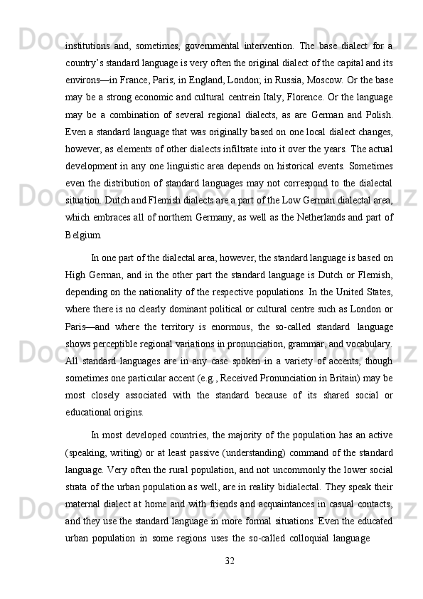 32institutions   and,   sometimes,   governmental   intervention.   The   base   dialect   for   a
country’s standard language is very often the original dialect of the capital and its
environs—in France, Paris; in England, London; in Russia, Moscow. Or the base
may be a strong economic and cultural centrein Italy, Florence. Or the language
may   be   a   combination   of   several   regional   dialects,   as   are   German   and   Polish.
Even a standard language that was originally based on one local dialect changes,
however, as elements of other dialects infiltrate into it over the years. The actual
development  in any one linguistic area depends on historical  events. Sometimes
even   the   distribution   of   standard   languages   may   not   correspond   to   the   dialectal
situation. Dutch and Flemish dialects are a part of the Low German dialectal area,
which embraces all of northern Germany, as well as the Netherlands and part of
Belgium.
In one part of the dialectal area, however, the standard language is based on
High   German,   and   in   the   other   part   the   standard   language   is   Dutch   or   Flemish,
depending on the nationality of the respective  populations. In the United States,
where there is no clearly dominant political or cultural centre such as London or
Paris—and   where   the   territory   is   enormous,   the   so-called   standard   language
shows perceptible regional variations in pronunciation, grammar, and vocabulary.
All   standard   languages   are   in   any   case   spoken   in   a   variety   of   accents,   though
sometimes one particular accent (e.g., Received Pronunciation in Britain) may be
most   closely   associated   with   the   standard   because   of   its   shared   social   or
educational   origins.
In   most   developed   countries,   the   majority   of   the   population   has   an   active
(speaking, writing)  or  at  least  passive  (understanding)  command of  the standard
language. Very often the rural population, and not uncommonly the lower social
strata of the urban population as well, are in reality bidialectal. They speak their
maternal   dialect   at   home  and  with  friends   and  acquaintances  in  casual  contacts,
and they use the standard language in more formal situations. Even the educated
urban   population   in   some   regions   uses   the   so-called   colloquial   language 