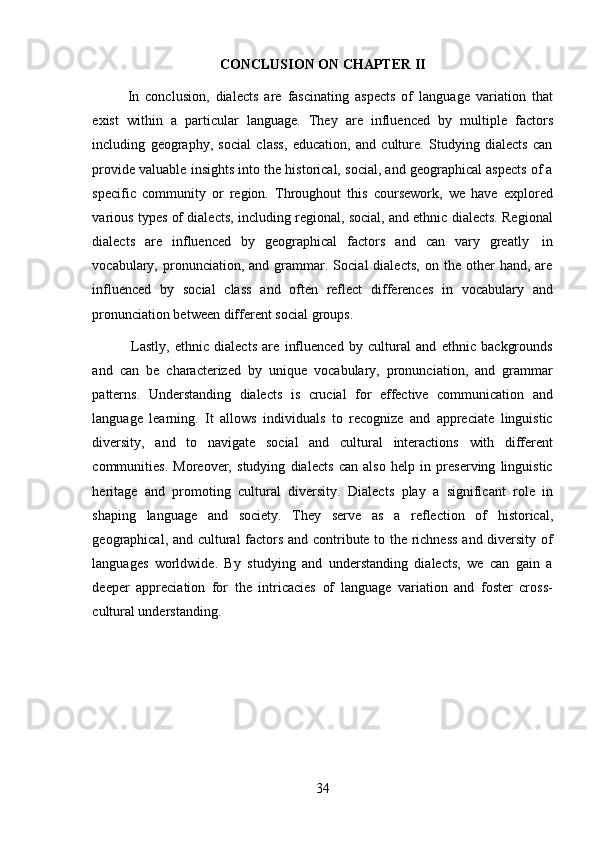 34CONCLUSION   ON   CHAPTER   II
In   conclusion,   dialects   are   fascinating   aspects   of   language   variation   that
exist   within   a   particular   language.   They   are   influenced   by   multiple   factors
including   geography,   social   class,   education,   and   culture.   Studying   dialects   can
provide valuable insights into the historical, social, and geographical aspects of a
specific   community   or   region.   Throughout   this   coursework,   we   have   explored
various types of dialects, including regional, social, and ethnic dialects. Regional
dialects   are   influenced   by   geographical   factors   and   can   vary   greatly   in
vocabulary,  pronunciation,  and   grammar.   Social   dialects,   on  the   other   hand,   are
influenced   by   social   class   and   often   reflect   differences   in   vocabulary   and
pronunciation between   different social   groups.
Lastly,   ethnic   dialects   are   influenced   by   cultural   and   ethnic   backgrounds
and   can   be   characterized   by   unique   vocabulary,   pronunciation,   and   grammar
patterns.   Understanding   dialects   is   crucial   for   effective   communication   and
language   learning.   It   allows   individuals   to   recognize   and   appreciate   linguistic
diversity,   and   to   navigate   social   and   cultural   interactions   with   different
communities.   Moreover,   studying   dialects   can   also   help   in   preserving   linguistic
heritage   and   promoting   cultural   diversity.   Dialects   play   a   significant   role   in
shaping   language   and   society.   They   serve   as   a   reflection   of   historical,
geographical, and cultural factors and contribute to the richness and diversity of
languages   worldwide.   By   studying   and   understanding   dialects,   we   can   gain   a
deeper   appreciation   for   the   intricacies   of   language   variation   and   foster   cross-
cultural understanding. 