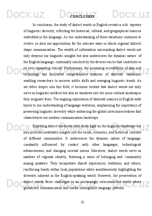 35CONCLUSION
In conclusion, the study of dialect words in English reveals a rich   tapestry
of linguistic diversity, reflecting the historical, cultural, and geographical nuances
embedded in the language. As our understanding of these variations continues to
evolve, so does our appreciation for the intricate ways in which regional dialects
shape  communication.  The  wealth  of   information surrounding dialect  words  not
only deepens  our  linguistic  insights  but  also  underscores the  dynamic nature   of
the English language, continually enriched by the diverse voices that contribute to
its ever-expanding lexicon. Furthermore, the increasing accessibility  of  data and
technology   has   facilitated   comprehensive   analyses   of   dialectal   variations,
enabling   researchers   to   uncover   subtle   shifts   and   emerging   linguistic   trends.   As
we   delve   deeper   into   this   field,   it   becomes   evident   that   dialect   words   not   only
serve as linguistic artifacts but also as windows into the socio-cultural landscapes
they originate from. The ongoing exploration of dialectal nuances in English adds
layers to our understanding of language evolution, emphasizing the importance of
preserving linguistic diversity while embracing the global interconnectedness that
characterizes   our modern   communication   landscape.
Exploring dialect words not only sheds light on the linguistic landscape but
also provides invaluable insights into the social, economic, and historical contexts
of   different   communities.   It   underscores   the   dynamic   nature   of   language,
constantly   influenced   by   contact   with   other   languages,   technological
advancements,   and   changing   societal   norms.   Moreover,   dialect   words   serve   as
markers   of   regional   identity,   fostering   a   sense   of   belonging   and   community
among   speakers.   They   encapsulate   shared   experiences,   traditions,   and   values,
reinforcing bonds within local populations while simultaneously highlighting the
diversity   inherent   in   the   English-speaking   world.   However,   the   preservation   of
dialect   words   faces   challenges   in   an   increasingly   interconnected   world   where
globalized   communication   and   media   homogenize   language   patterns. 