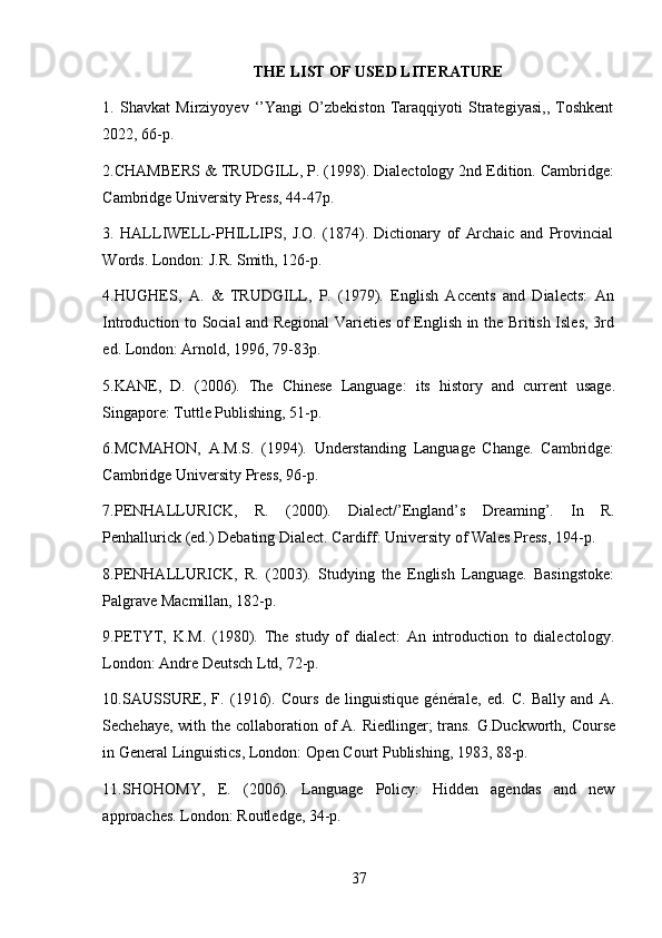 37THE   LIST   OF   USED   LITERATURE
1. Shavkat   Mirziyoyev   ‘’Yangi   O’zbekiston   Taraqqiyoti   Strategiyasi,,   Toshkent
2022,   66-p.
2. CHAMBERS & TRUDGILL, P. (1998). Dialectology 2nd Edition. Cambridge:
Cambridge   University   Press,   44-47p.
3. HALLIWELL-PHILLIPS,   J.O.   (1874).   Dictionary   of   Archaic   and   Provincial
Words.   London:   J.R.   Smith,   126-p.
4. HUGHES,   A.   &   TRUDGILL,   P.   (1979).   English   Accents   and   Dialects:   An
Introduction to Social and Regional Varieties of English in the British Isles, 3rd
ed.   London:   Arnold,   1996,   79-83p.
5. KANE,   D.   (2006).   The   Chinese   Language:   its   history   and   current   usage.
Singapore:   Tuttle Publishing,   51-p.
6. MCMAHON,   A.M.S.   (1994).   Understanding   Language   Change.   Cambridge:
Cambridge   University   Press,   96-p.
7. PENHALLURICK,   R.   (2000).   Dialect/’England’s   Dreaming’.   In   R.
Penhallurick   (ed.)   Debating   Dialect.   Cardiff: University   of   Wales Press,   194-p.
8. PENHALLURICK,   R.   (2003).   Studying   the   English   Language.   Basingstoke:
Palgrave   Macmillan,   182-p.
9. PETYT,   K.M.   (1980).   The   study   of   dialect:   An   introduction   to   dialectology.
London: Andre Deutsch   Ltd,   72-p.
10. SAUSSURE,   F.   (1916).   Cours   de   linguistique   générale,   ed.   C.   Bally   and   A.
Sechehaye,   with   the   collaboration   of   A.   Riedlinger;   trans.   G.Duckworth,   Course
in   General   Linguistics,   London: Open Court Publishing,   1983,   88-p.
11. SHOHOMY,   E.   (2006).   Language   Policy:   Hidden   agendas   and   new
approaches.   London:   Routledge,   34-p. 