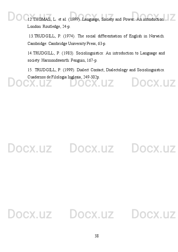 3812. THOMAS,   L.   et   al.   (1999).   Language,   Society   and   Power:   An   introduction.
London: Routledge,   24-p.
13. TRUDGILL,   P.   (1974).   The   social   differentiation   of   English   in   Norwich.
Cambridge: Cambridge University   Press,   63-p.
14. TRUDGILL,   P.   (1983).   Sociolinguistics:   An   introduction   to   Language   and
society.   Harmondsworth:   Penguin,   167-p.
15. TRUDGILL,   P.   (1999).   Dialect   Contact,   Dialectology   and   Sociolinguistics.
Cuadernos de Filologia Inglesia, 249-302p. 