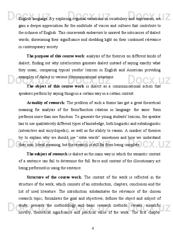 4English language. By exploring regional variations in vocabulary and expression, we
gain   a   deeper   appreciation   for   the   multitude   of   voices   and   cultures   that   contribute   to
the richness of English. This coursework endeavors to unravel the intricacies of dialect
words,   showcasing   their   significance   and   shedding   light   on   their   continued   relevance
in contemporary   society.
The purpose of this course work : analysis of the theories on different kinds of
dialect;  finding out  why interlocutors generate dialect  instead  of  saying exactly  what
they   mean;   comparing   typical   youths'   lexicon   in   English   and   American   providing
examples   of   dialect   in various   communicational   situations.
The   object   of   this   course   work   is   dialect   as   a   communicational   action   that
speakers   perform   by saying   things in   a   certain   way   in a   certain   context.
Actuality of research:   The problem  of such a theme has got a great  theoretical
meaning   for   analysis   of   the   form/function   relation   in   language:   the   same   form
performs more than one function. To generate the young students' lexicon, the speaker
has to use qualitatively different types of knowledge, both linguistic and extralinguistic
(interactive   and   encyclopedic),   as   well   as   the   ability   to   reason.   A   number   of   theories
try   to   explain   why   we   should   use   “extra   words”   sometimes   and   how   we   understand
their   non-   literal   meaning,   but   the research   is   still far   from   being   complete.
The subject of research  is dialect as the main way in which the semantic content
of   a  sentence  can  fail  to determine  the full  force  and  content   of   the illocutionary act
being performed   in   using   the sentence.
Structure   of   the   course   work.   The   content   of   the   work   is   reflected   in   the
structure of the work, which consists of an introduction, chapters, conclusion and the
list   of   used   literature.   The   introduction   substantiates   the   relevance   of   the   chosen
research   topic;   formulates   the   goal   and   objectives;   defines   the   object   and   subject   of
study;   presents   the   methodology   and   basic   research   methods;   reveals   scientific
novelty,   theoretical   significance   and   practical   value   of   the   work.   The   first   chapter 