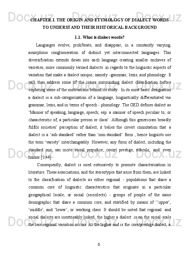 6CHAPTER I. THE ORIGIN AND ETYMOLOGY OF DIALECT WORDS
TO   UNDERSTAND   THEIR HISTORICAL   BACKGROUND
1.1. What   is dialect   words?
Languages   evolve,   proliferate,   and   disappear,   in   a   constantly   varying,
amorphous   conglomeration   of   distinct   yet   interconnected   languages.   This
diversification   extends   down   into   each   language   creating   smaller   enclaves   of
varieties, more commonly termed dialects.   in regards to   the linguistic aspects  of
variation that make a dialect unique,   namely -grammar,   lexis, and phonology.   It
will   then   address   some   of   the   issues   surrounding   dialect   classification   before
exploring   some   of   the   motivations   behind   its   study.   In   its   most   basic   designation
a   dialect   is   a   sub-categorization   of   a   language,   linguistically   differentiated   via
grammar, lexis, and in terms of speech - phonology. The OED defines dialect as
‘Manner   of  speaking,  language,   speech;  esp.  a  manner  of   speech   peculiar   to,  or
characteristic  of,  a particular  person  or  class’.  Although  this  genericism   broadly
fulfils   societies’   perception   of   dialect,   it   belies   the   covert   connotation   that   a
dialect   is   a   ‘sub-standard’   rather   than   ‘non-standard’   form   ,   hence   linguists   use
the   term   ‘variety’   interchangeably.   However,   any   form   of   dialect,   including   the
standard   one,   can   incite   social   prejudice,   covert   prestige,   ridicule,   and   even
humor   [2,44].
Consequently,   dialect   is   used   extensively   to   promote   characterization   in
literature. These associations, and the stereotypes that arise from them, are linked
to   the   classification   of   dialects   as   either   regional   -   populations   that   share   a
common   core   of   linguistic   characteristics   that   originate   in   a   particular
geographical   locale,   or   social   (sociolects)   -   groups   of   people   of   the   same
demographic   that   share   a   common   core,   and   stratified   by   means   of   ‘’upper’,
‘middle’,   and   ‘lower’,   or   working   class.   It   should   be   noted   that   regional   and
social dialects are inextricably linked; the higher a dialect   is on the social  scale
the   less   regional   variation   occurs.   At   the   higher   end   is   the   core/prestige   dialect,   a 