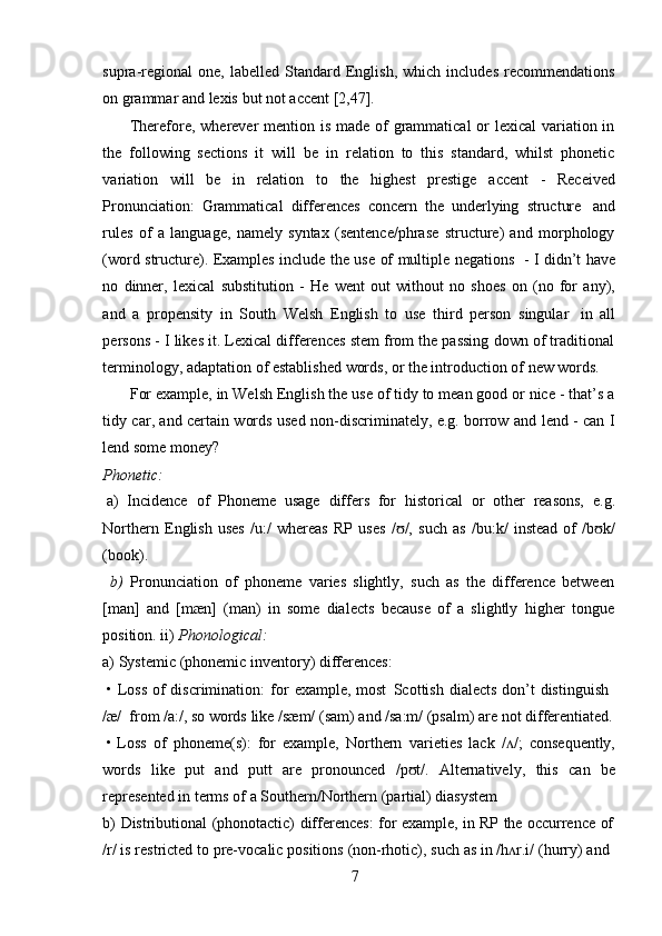 7supra-regional   one,   labelled  Standard  English,   which  includes   recommendations
on   grammar and   lexis   but not   accent   [2,47].
Therefore, wherever mention is made of grammatical  or  lexical  variation in
the   following   sections   it   will   be   in   relation   to   this   standard,   whilst   phonetic
variation   will   be   in   relation   to   the   highest   prestige   accent   -   Received
Pronunciation:   Grammatical   differences   concern   the   underlying   structure   and
rules   of   a   language,   namely   syntax   (sentence/phrase   structure)   and   morphology
(word structure). Examples include the use of multiple negations   - I didn’t have
no   dinner,   lexical   substitution   -   He   went   out   without   no   shoes   on   (no   for   any),
and   a   propensity   in   South   Welsh   English   to   use   third   person   singular   in   all
persons - I likes it. Lexical differences stem from the passing down of traditional
terminology,   adaptation   of   established   words,   or   the   introduction   of   new   words.
For example, in Welsh English the use of tidy to mean good or nice - that’s a
tidy car, and certain words used non-discriminately, e.g. borrow and lend - can I
lend   some money?
Phonetic:
a) Incidence   of   Phoneme   usage   differs   for   historical   or   other   reasons,   e.g.
Northern   English   uses   /u:/   whereas   RP   uses   / /,   such   as   /bu:k/   instead   of   /b k/ʊ ʊ
(book).
b) Pronunciation   of   phoneme   varies   slightly,   such   as   the   difference   between
[man]   and   [mæn]   (man)   in   some   dialects   because   of   a   slightly   higher   tongue
position.   ii)   Phonological:
a) Systemic   (phonemic   inventory)   differences:
• Loss   of   discrimination:   for   example,   most   Scottish   dialects   don’t   distinguish
/æ/   from   /a:/,   so   words   like   /sæm/   (sam)   and   /sa:m/ (psalm)   are   not differentiated.
• Loss   of   phoneme(s):   for   example,   Northern   varieties   lack   / /;	
ʌ   consequently,
words   like   put   and   putt   are   pronounced   /p t/.	
ʊ   Alternatively,   this   can   be
represented   in   terms   of   a   Southern/Northern   (partial)   diasystem
b) Distributional   (phonotactic)   differences:   for   example,   in   RP   the   occurrence   of
/r/   is   restricted   to   pre-vocalic   positions   (non-rhotic),   such   as   in   /h r.i/	
ʌ   (hurry)   and 