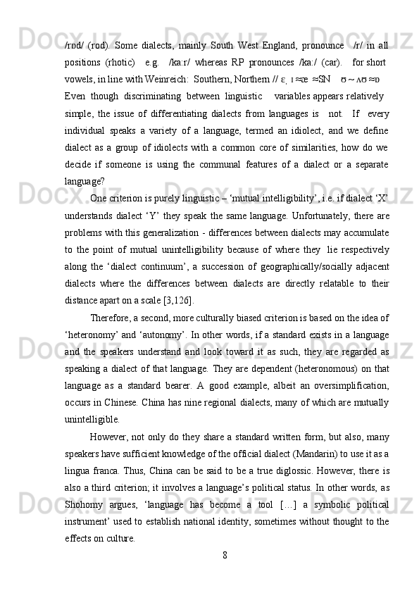 8/r d/ɒ   (rod).   Some   dialects,   mainly   South   West   England,   pronounce /r/   in   all
positions   (rhotic) e.g. /ka:r/   whereas   RP   pronounces   /ka:/   (car). for   short  
vowels,   in   line   with Weinreich :   Southern,   Northern   //   ɛˌ   ɪ   ≈æ   ≈SN  ~   ≈	
ʊ ʌʊ ɒ  
Even   though   discriminating   between   linguistic variables   appears   relatively  
simple,   the   issue   of   differentiating   dialects   from   languages   is not. If every
individual   speaks   a   variety   of   a   language,   termed   an   idiolect,   and   we   define
dialect   as   a   group   of   idiolects   with   a   common   core   of   similarities,   how   do   we
decide   if   someone   is   using   the   communal   features   of   a   dialect   or   a   separate
language?
One criterion is purely linguistic – ‘mutual intelligibility’, i.e. if dialect ‘X’
understands   dialect   ‘Y’   they   speak   the   same   language.   Unfortunately,   there   are
problems   with this generalization - differences between dialects may accumulate
to   the   point   of   mutual   unintelligibility   because   of   where   they   lie   respectively
along   the   ‘dialect   continuum’,   a   succession   of   geographically/socially   adjacent
dialects   where   the   differences   between   dialects   are   directly   relatable   to   their
distance   apart   on   a scale [3,126].
Therefore, a second, more culturally biased criterion is based on the idea of
‘heteronomy’ and ‘autonomy’. In other words, if a standard exists in a language
and   the   speakers   understand   and   look   toward   it   as   such,   they   are   regarded   as
speaking a dialect of  that  language.   They are dependent  (heteronomous) on that
language   as   a   standard   bearer.   A   good   example,   albeit   an   oversimplification,
occurs in Chinese. China has nine regional dialects, many of which are mutually
unintelligible.
However,   not   only   do   they   share   a   standard   written   form,   but   also,   many
speakers have sufficient knowledge of the official dialect (Mandarin) to use it as a
lingua franca. Thus,  China  can  be said   to  be  a true diglossic.   However, there   is
also   a   third   criterion; it involves a language’s political status. In other words,   as
Shohomy   argues,   ‘language   has   become   a   tool   […]   a   symbolic   political
instrument’ used to   establish national identity, sometimes without thought to the
effects   on   culture. 