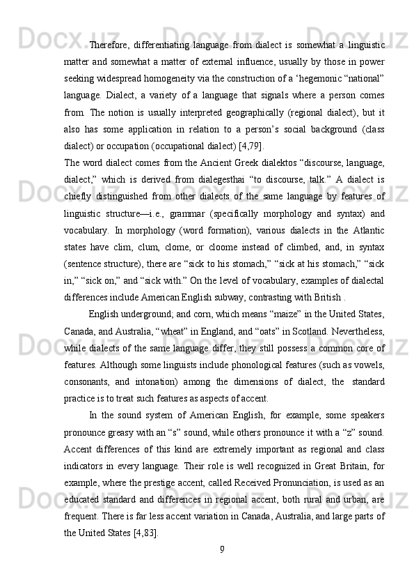 9Therefore,   differentiating   language   from   dialect   is   somewhat   a   linguistic
matter   and   somewhat   a   matter   of   external   influence,   usually   by   those   in   power
seeking widespread   homogeneity via the construction of a ‘hegemonic “national”
language.   Dialect,   a   variety   of   a   language   that   signals   where   a   person   comes
from.   The   notion   is   usually   interpreted   geographically   (regional   dialect),   but   it
also   has   some   application   in   relation   to   a   person’s   social   background   (class
dialect) or   occupation (occupational   dialect)   [4,79].
The word dialect comes from the Ancient  Greek dialektos “discourse, language,
dialect,”   which   is   derived   from   dialegesthai   “to   discourse,   talk.”   A   dialect   is
chiefly   distinguished   from   other   dialects   of   the   same   language   by   features   of
linguistic   structure—i.e.,   grammar   (specifically   morphology   and   syntax)   and
vocabulary.   In   morphology   (word   formation),   various   dialects   in   the   Atlantic
states   have   clim,   clum,   clome,   or   cloome   instead   of   climbed,   and,   in   syntax
(sentence structure), there are “sick to his stomach,” “sick at his stomach,” “sick
in,” “sick on,” and “sick with.” On the level of vocabulary, examples of dialectal
differences   include   American   English subway,   contrasting with   British   .
English underground; and corn, which means “maize” in the United States,
Canada, and Australia, “wheat” in England, and “oats” in Scotland. Nevertheless,
while   dialects   of   the   same   language   differ,   they   still   possess   a   common   core   of
features. Although some linguists include phonological features (such as vowels,
consonants,   and   intonation)   among   the   dimensions   of   dialect,   the   standard
practice   is   to treat   such   features as   aspects   of accent.
In   the   sound   system   of   American   English,   for   example,   some   speakers
pronounce greasy with an “s” sound, while others pronounce it with a “z” sound.
Accent   differences   of   this   kind   are   extremely   important   as   regional   and   class
indicators   in   every   language.   Their   role   is   well   recognized   in   Great   Britain,   for
example, where the prestige accent, called Received Pronunciation, is used as an
educated   standard   and   differences   in   regional   accent,   both   rural   and   urban,   are
frequent. There is far less accent variation in Canada, Australia, and large parts of
the   United   States   [4,83]. 