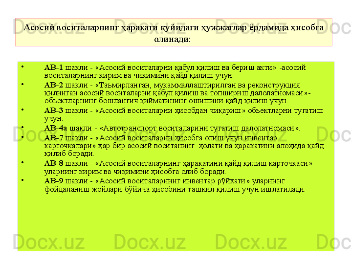 Асосий воситаларнинг ҳаракати қуйидаги ҳужжатлар ёрдамида ҳисобга 
олинади:  
•
АВ-1  шакли -  « Асосий воситаларни қабул қилиш ва бериш акти »  -асосий 
воситаларнинг кирим ва чиқимини қайд қилиш учун.
•
АВ-2  шакли -  « Таъмирланган, мукаммаллаштирил  ган ва реконструкция 
қилинган асосий воситаларни қабул қилиш ва топшириш далолатномаси » - 
объектларнинг бошланғич қийматининг ошишини қайд қилиш учун.
•
АВ-3  шакли -  « Асосий воситаларни ҳисобдан чиқариш »  объектларни тугатиш 
учун.
•
АВ-4а  шакли -  « Автотранспорт воситаларини тугатиш далолатномаси » .
•
АВ-7  шакли -  « Асосий воситаларни ҳисобга олиш учун инвентар 
карточкалари »  ҳар бир асосий воситанинг  ҳолати ва ҳаракатини алоҳида қайд 
қилиб боради.
•
АВ-8  шакли -  « Асосий воситаларнинг ҳаракатини қайд қилиш карточкаси » - 
уларнинг кирим ва чиқимини ҳисобга олиб боради.
•
АВ-9  шакли -  « Асосий воситаларнинг инвентар рўйхати »  уларнинг 
фойдаланиш жойлари бўйича ҳисобини ташкил қилиш учун ишлатилади. 