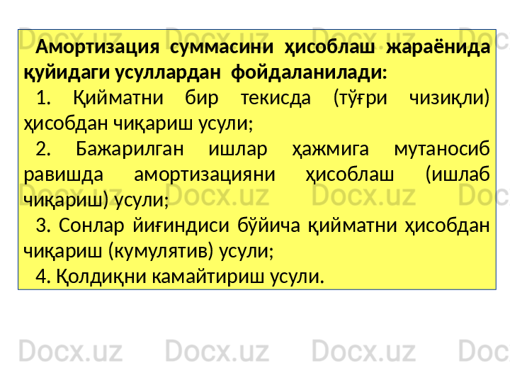 Амортизация  суммасини  ҳисоблаш  жараёнида 
қуйидаги усуллардан  фойдаланилади:  
1.  Қийматни  бир  текисда  (тўғри  чизиқли) 
ҳисобдан чиқариш усули;
2.  Бажарилган  ишлар  ҳажмига  мутаносиб 
равишда  амортизацияни  ҳисоблаш  (ишлаб 
чиқариш) усули;
3.  Сонлар  йиғиндиси  бўйича  қийматни  ҳисобдан 
чиқариш (кумулятив) усули;
4. Қолдиқни камайтириш усули.   