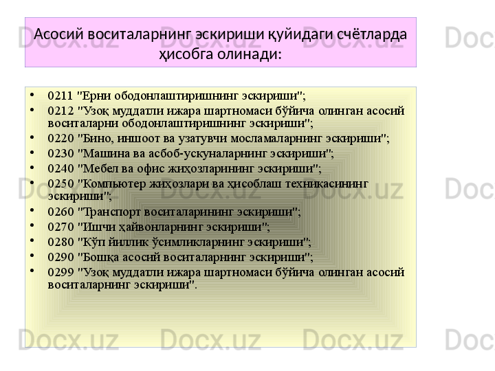 Асосий воситаларнинг эскириши қуйидаги счётларда 
ҳисобга олинади:
•
0211 "Ерни ободонлаштиришнинг эскириши";
•
0212 "Узоқ муддатли ижара шартномаси бўйича олинган асосий 
воситаларни ободонлаштиришнинг эскириши";
•
0220 "Бино, иншоот ва узатувчи мосламаларнинг эскириши";
•
0230 "Машина ва асбоб-ускуналарнинг эскириши";
•
0240 "Мебел ва офис жиҳозларининг эскириши";
•
0250 "Компьютер жиҳозлари ва ҳисоблаш техникасининг 
эскириши";
•
0260 "Транспорт воситаларининг эскириши";
•
0270 "Ишчи ҳайвонларнинг эскириши";
•
0280 "Кўп йиллик ўсимликларнинг эскириши";
•
0290 "Бошқа асосий воситаларнинг эскириши";
•
0299 "Узоқ муддатли ижара шартномаси бўйича олинган асосий 
воситаларнинг эскириши". 