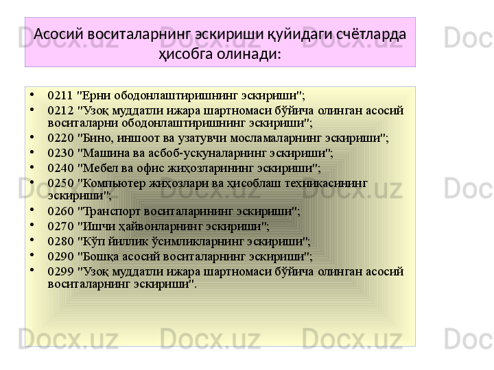 Асосий воситаларнинг эскириши қуйидаги счётларда 
ҳисобга олинади:
•
0211 "Ерни ободонлаштиришнинг эскириши";
•
0212 "Узоқ муддатли ижара шартномаси бўйича олинган асосий 
воситаларни ободонлаштиришнинг эскириши";
•
0220 "Бино, иншоот ва узатувчи мосламаларнинг эскириши";
•
0230 "Машина ва асбоб-ускуналарнинг эскириши";
•
0240 "Мебел ва офис жиҳозларининг эскириши";
•
0250 "Компьютер жиҳозлари ва ҳисоблаш техникасининг 
эскириши";
•
0260 "Транспорт воситаларининг эскириши";
•
0270 "Ишчи ҳайвонларнинг эскириши";
•
0280 "Кўп йиллик ўсимликларнинг эскириши";
•
0290 "Бошқа асосий воситаларнинг эскириши";
•
0299 "Узоқ муддатли ижара шартномаси бўйича олинган асосий 
воситаларнинг эскириши".