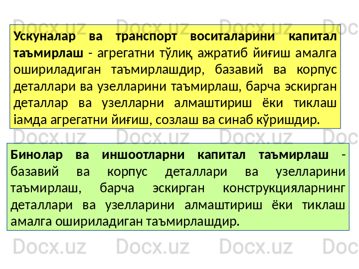 Бинолар  ва  иншоотларни  капитал  таъмирлаш   - 
базавий  ва  корпус  деталлари  ва  узелларини 
таъмирлаш,  барча  эскирган  конструкцияларнинг 
деталлари  ва  узелларини  алмаштириш  ёки  тиклаш 
амалга ошириладиган таъмирлашдир.  Ускуналар  ва  транспорт  воситаларини  капитал 
таъмирлаш   -  агрегатни  тўлиқ  ажратиб  йиғиш  амалга 
ошириладиган  таъмирлашдир,  базавий  ва  корпус 
деталлари  ва  узелларини  таъмирлаш,  барча  эскирган 
деталлар  ва  узелларни  алмаштириш  ёки  тиклаш 
іамда агрегатни йиғиш, созлаш ва синаб кўришдир. 