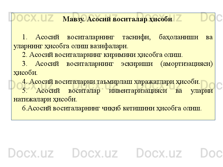 Мавзу. Асосий воситалар ҳисоби
1.  Асосий  воситаларнинг  таснифи,  баҳоланиши  ва 
уларнинг ҳисобга олиш вазифалари.
2. Асосий воситаларнинг киримини ҳисобга олиш.
3.  Асосий  воситаларнинг  эскириши  (амортизацияси) 
ҳисоби.
4. Асосий воситаларни таъмирлаш харажатлари ҳисоби.
5.  Асосий  воситалар  инвентаризацияси  ва  уларни 
натижалари ҳисоби.
6.Асосий воситаларнинг чиқиб кетишини ҳисобга олиш. 