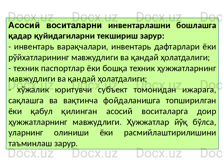 Асосий  воситаларни   инвентарлашни  бошлашга 
қадар қуйидагиларни текшириш зарур:
-  инвентарь  варақчалари,  инвентарь  дафтарлари  ёки 
рўйхатларининг мавжудлиги ва қандай ҳолатдалиги;
- техник паспортлар ёки бошқа техник ҳужжатларнинг 
мавжудлиги ва қандай ҳолатдалиги;
-  хўжалик  юритувчи  субъект  томонидан  ижарага, 
сақлашга  ва  вақтинча  фойдаланишга  топширилган 
ёки  қабул  қилинган  асосий  воситаларга  доир 
ҳужжатларнинг  мавжудлиги.  Ҳужжатлар  йўқ  бўлса, 
уларнинг  олиниши  ёки  расмийлаштирилишини 
таъминлаш зарур.