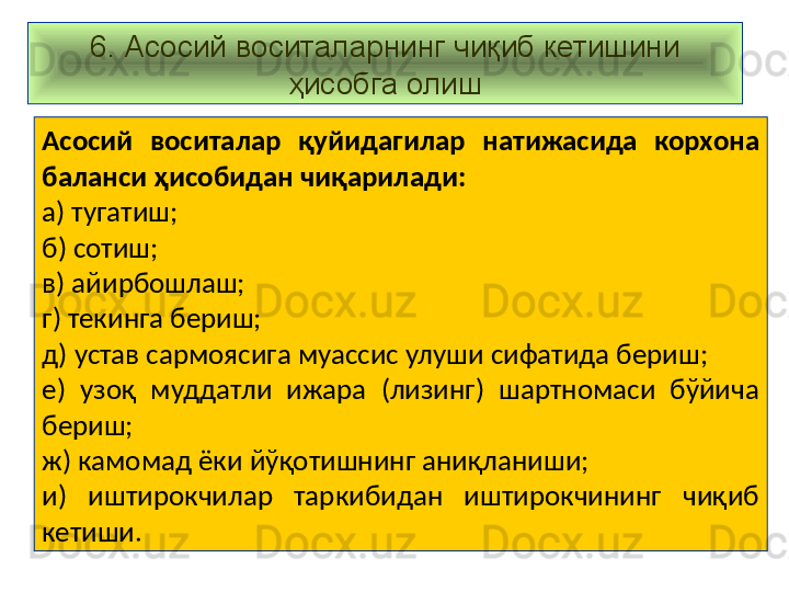 6. Асосий воситаларнинг чиқиб кетишини 
ҳисобга олиш
Асосий  воситалар  қуйидагилар  натижасида  корхона 
баланси ҳисобидан чиқарилади:
а) тугатиш;
б) сотиш;
в) айирбошлаш;
г) текинга бериш;
д) устав сармоясига муассис улуши сифатида бериш;
е)  узоқ  муддатли  ижара  (лизинг)  шартномаси  бўйича 
бериш;
ж) камомад ёки йўқотишнинг аниқланиши;
и)  иштирокчилар  таркибидан  иштирокчининг  чиқиб 
кетиши.   