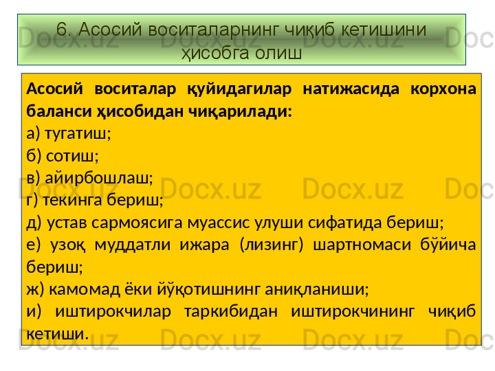 6. Асосий воситаларнинг чиқиб кетишини 
ҳисобга олиш
Асосий  воситалар  қуйидагилар  натижасида  корхона 
баланси ҳисобидан чиқарилади:
а) тугатиш;
б) сотиш;
в) айирбошлаш;
г) текинга бериш;
д) устав сармоясига муассис улуши сифатида бериш;
е)  узоқ  муддатли  ижара  (лизинг)  шартномаси  бўйича 
бериш;
ж) камомад ёки йўқотишнинг аниқланиши;
и)  иштирокчилар  таркибидан  иштирокчининг  чиқиб 
кетиши.