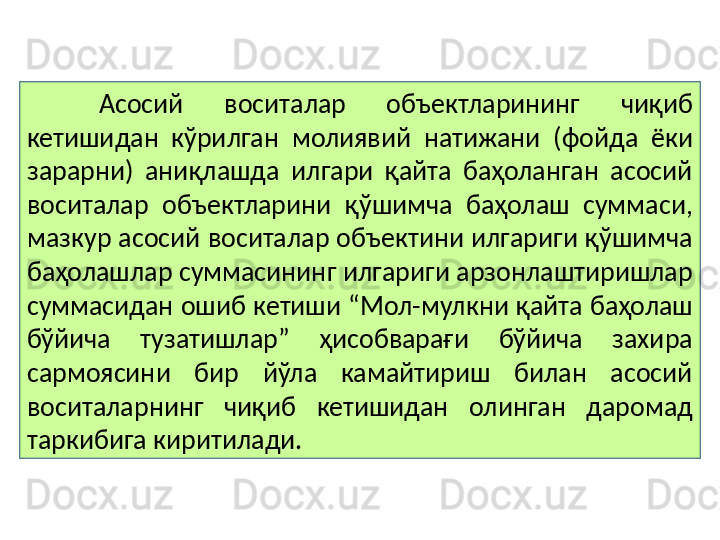 Асосий  воситалар  объектларининг  чиқиб 
кетишидан  кўрилган  молиявий  натижани  (фойда  ёки 
зарарни)  аниқлашда  илгари  қайта  баҳоланган  асосий 
воситалар  объектларини  қўшимча  баҳолаш  суммаси, 
мазкур асосий воситалар объектини илгариги қўшимча 
баҳолашлар суммасининг илгариги арзонлаштиришлар 
суммасидан ошиб кетиши “Мол-мулкни қайта баҳолаш 
бўйича  тузатишлар”  ҳисобварағи  бўйича  захира 
сармоясини  бир  йўла  камайтириш  билан  асосий 
воситаларнинг  чиқиб  кетишидан  олинган  даромад 
таркибига киритилади.