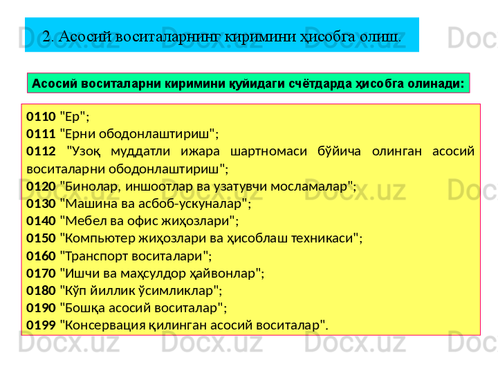 2. Асосий воситаларнинг киримини ҳисобга олиш.
Асосий воситаларни киримини қуйидаги счётдарда ҳисобга олинади:
0110  "Ер";
0111  "Ерни ободонлаштириш";
0112   "Узоқ  муддатли  ижара  шартномаси  бўйича  олинган  асосий 
воситаларни ободонлаштириш";
0120  "Бинолар, иншоотлар ва узатувчи мосламалар";
0130  "Машина ва асбоб-ускуналар";
0140  "Мебел ва офис жиҳозлари";
0150  "Компьютер жиҳозлари ва ҳисоблаш техникаси";
0160  "Транспорт воситалари";
0170  "Ишчи ва маҳсулдор ҳайвонлар";
0180  "Кўп йиллик ўсимликлар";
0190  "Бошқа асосий воситалар";
0199  "Консервация қилинган асосий воситалар". 