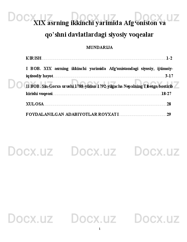 XIX asrning ikkinchi yarimida Afg oniston vaʻ
qo’shni davlatlardagi siyosiy voqealar
MUNDARIJA
KIRISH ..................................................................................................................... 1-2
I   BOB .   XIX   asrning   ikkinchi   yarimida   Afg onistondagi   siyosiy,   ijtimoiy-	
ʻ
iqtisodiy hayot ......................................................................................................... 3-17
II BOB . Sin-Gorxa urushi 1788-yildan 1792-yilgacha Nepalning Tibetga bostirib
kirishi voqeasi ...................................................................................................... 18-27
XULOSA ................................................................................................................... 28
FOYDALANILGAN ADABIYOTLAR ROYXATI ............................................. 29
1 