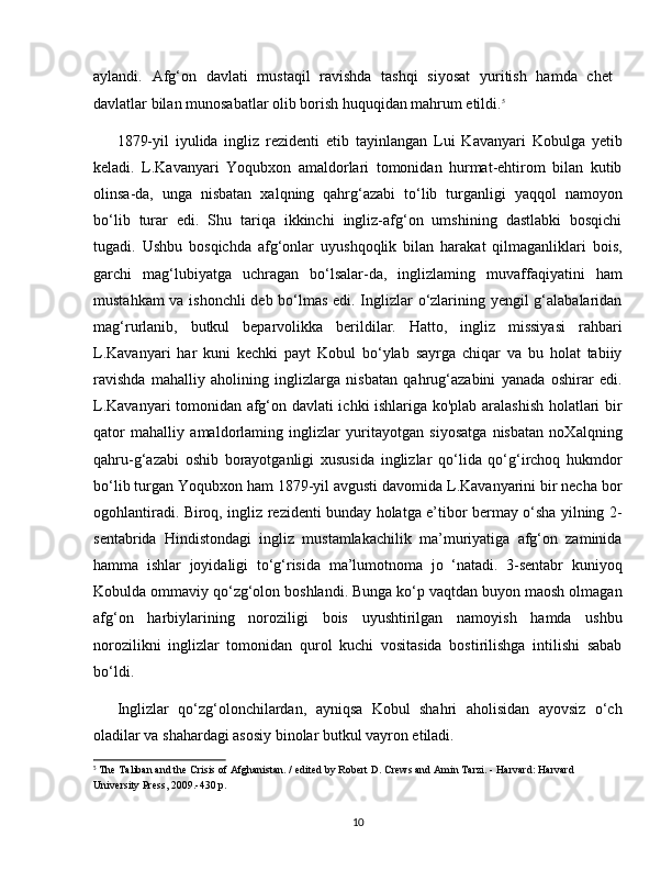 aylandi.   Afg‘on   davlati   mustaqil   ravishda   tashqi   siyosat   yuritish   hamda   chet  
davlatlar bilan munosabatlar olib borish huquqidan mahrum etildi. 5
1879-yil   iyulida   ingliz   rezidenti   etib   tayinlangan   Lui   Kavanyari   Kobulga   yetib
keladi.   L.Kavanyari   Yoqubxon   amaldorlari   tomonidan   hurmat-ehtirom   bilan   kutib
olinsa-da,   unga   nisbatan   xalqning   qahrg‘azabi   to‘lib   turganligi   yaqqol   namoyon
bo‘lib   turar   edi.   Shu   tariqa   ikkinchi   ingliz-afg‘on   umshining   dastlabki   bosqichi
tugadi.   Ushbu   bosqichda   afg‘onlar   uyushqoqlik   bilan   harakat   qilmaganliklari   bois,
garchi   mag‘lubiyatga   uchragan   bo‘lsalar-da,   inglizlaming   muvaffaqiyatini   ham
mustahkam va ishonchli deb bo‘lmas edi. Inglizlar o‘zlarining yengil g‘alabalaridan
mag‘rurlanib,   butkul   beparvolikka   berildilar.   Hatto,   ingliz   missiyasi   rahbari
L.Kavanyari   har   kuni   kechki   payt   Kobul   bo‘ylab   sayrga   chiqar   va   bu   holat   tabiiy
ravishda   mahalliy   aholining   inglizlarga   nisbatan   qahrug‘azabini   yanada   oshirar   edi.
L.Kavanyari tomonidan afg‘on davlati ichki ishlariga ko'plab aralashish holatlari bir
qator   mahalliy   amaldorlaming   inglizlar   yuritayotgan   siyosatga   nisbatan   noXalqning
qahru-g‘azabi   oshib   borayotganligi   xususida   inglizlar   qo‘lida   qo‘g‘irchoq   hukmdor
bo‘lib turgan Yoqubxon ham 1879-yil avgusti davomida L.Kavanyarini bir necha bor
ogohlantiradi. Biroq, ingliz rezidenti bunday holatga e’tibor bermay o‘sha yilning 2-
sentabrida   Hindistondagi   ingliz   mustamlakachilik   ma’muriyatiga   afg‘on   zaminida
hamma   ishlar   joyidaligi   to‘g‘risida   ma’lumotnoma   jo   ‘natadi.   3-sentabr   kuniyoq
Kobulda ommaviy qo‘zg‘olon boshlandi. Bunga ko‘p vaqtdan buyon maosh olmagan
afg‘on   harbiylarining   noroziligi   bois   uyushtirilgan   namoyish   hamda   ushbu
norozilikni   inglizlar   tomonidan   qurol   kuchi   vositasida   bostirilishga   intilishi   sabab
bo‘ldi. 
Inglizlar   qo‘zg‘olonchilardan,   ayniqsa   Kobul   shahri   aholisidan   ayovsiz   o‘ch
oladilar va shahardagi asosiy binolar butkul vayron etiladi. 
5
 The Taliban and the Crisis of Afghanistan. / edited by Robert D. Crews and Amin Tarzi. - Harvard: Harvard 
University Press, 2009.-430 p.
10 