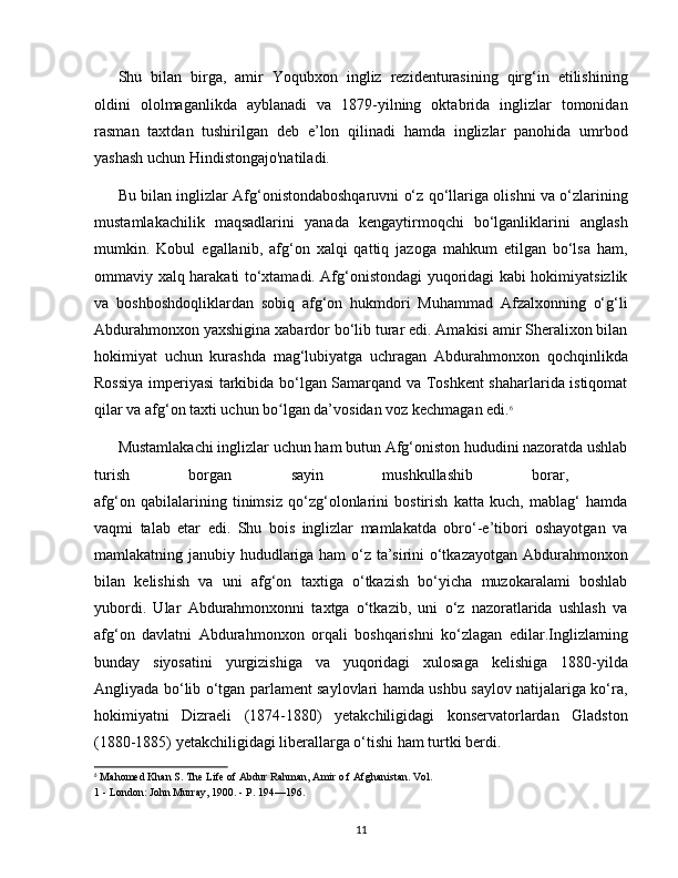 Shu   bilan   birga,   amir   Yoqubxon   ingliz   rezidenturasining   qirg‘in   etilishining
oldini   ololmaganlikda   ayblanadi   va   1879-yilning   oktabrida   inglizlar   tomonidan
rasman   taxtdan   tushirilgan   deb   e’lon   qilinadi   hamda   inglizlar   panohida   umrbod
yashash uchun Hindistongajo'natiladi.
Bu bilan inglizlar Afg‘onistondaboshqaruvni o‘z qo‘llariga olishni va o‘zlarining
mustamlakachilik   maqsadlarini   yanada   kengaytirmoqchi   bo‘lganliklarini   anglash
mumkin.   Kobul   egallanib,   afg‘on   xalqi   qattiq   jazoga   mahkum   etilgan   bo‘lsa   ham,
ommaviy xalq harakati to‘xtamadi. Afg‘onistondagi yuqoridagi kabi hokimiyatsizlik
va   boshboshdoqliklardan   sobiq   afg‘on   hukmdori   Muhammad   Afzalxonning   o‘g‘li
Abdurahmonxon yaxshigina xabardor bo‘lib turar edi. Amakisi amir Sheralixon bilan
hokimiyat   uchun   kurashda   mag‘lubiyatga   uchragan   Abdurahmonxon   qochqinlikda
Rossiya imperiyasi tarkibida bo‘lgan Samarqand va Toshkent shaharlarida istiqomat
qilar va afg‘on taxti uchun bo lgan da’vosidan voz kechmagan edi.ʻ 6
Mustamlakachi inglizlar uchun ham butun Afg‘oniston hududini nazoratda ushlab
turish   borgan   sayin   mushkullashib   borar,  
afg‘on   qabilalarining   tinimsiz   qo‘zg‘olonlarini   bostirish   katta   kuch,   mablag‘   hamda
vaqmi   talab   etar   edi.   Shu   bois   inglizlar   mamlakatda   obro‘-e’tibori   oshayotgan   va
mamlakatning janubiy hududlariga ham o‘z ta’sirini o‘tkazayotgan Abdurahmonxon
bilan   kelishish   va   uni   afg‘on   taxtiga   o‘tkazish   bo‘yicha   muzokaralami   boshlab
yubordi.   Ular   Abdurahmonxonni   taxtga   o‘tkazib,   uni   o‘z   nazoratlarida   ushlash   va
afg‘on   davlatni   Abdurahmonxon   orqali   boshqarishni   ko‘zlagan   edilar.Inglizlaming
bunday   siyosatini   yurgizishiga   va   yuqoridagi   xulosaga   kelishiga   1880-yilda
Angliyada bo‘lib o‘tgan parlament saylovlari hamda ushbu saylov natijalariga ko‘ra,
hokimiyatni   Dizraeli   (1874-1880)   yetakchiligidagi   konservatorlardan   Gladston
(1880-1885) yetakchiligidagi liberallarga o‘tishi ham turtki berdi. 
6
 Mahomed Khan S. The Life of Abdur Rahman, Amir o f Afghanistan. Vol.
1 - London: John Murray, 1900. - P. 194—196.
11 