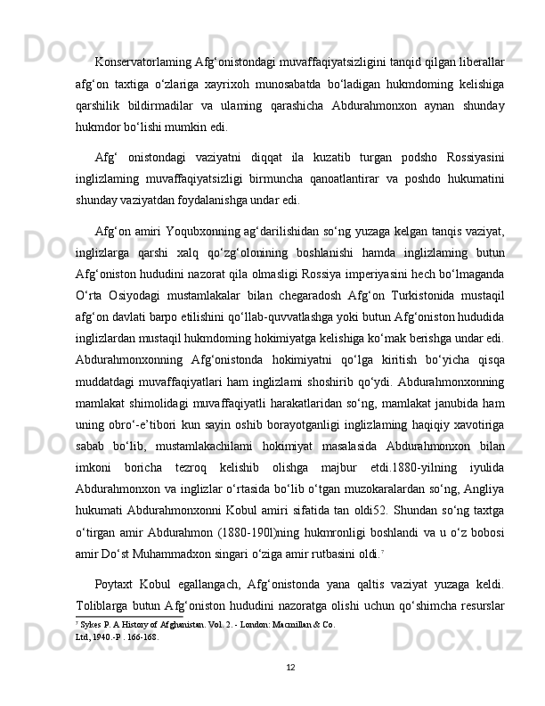 Konservatorlaming Afg‘onistondagi muvaffaqiyatsizligini tanqid qilgan liberallar
afg‘on   taxtiga   o‘zlariga   xayrixoh   munosabatda   bo‘ladigan   hukmdoming   kelishiga
qarshilik   bildirmadilar   va   ulaming   qarashicha   Abdurahmonxon   aynan   shunday
hukmdor bo‘lishi mumkin edi.
Afg‘   onistondagi   vaziyatni   diqqat   ila   kuzatib   turgan   podsho   Rossiyasini
inglizlaming   muvaffaqiyatsizligi   birmuncha   qanoatlantirar   va   poshdo   hukumatini
shunday vaziyatdan foydalanishga undar edi. 
Afg‘on amiri Yoqubxonning ag‘darilishidan so‘ng yuzaga kelgan tanqis vaziyat,
inglizlarga   qarshi   xalq   qo‘zg‘olonining   boshlanishi   hamda   inglizlaming   butun
Afg‘oniston hududini nazorat qila olmasligi Rossiya imperiyasini hech bo‘lmaganda
O‘rta   Osiyodagi   mustamlakalar   bilan   chegaradosh   Afg‘on   Turkistonida   mustaqil
afg‘on davlati barpo etilishini qo‘llab-quvvatlashga yoki butun Afg‘oniston hududida
inglizlardan mustaqil hukmdoming hokimiyatga kelishiga ko‘mak berishga undar edi.
Abdurahmonxonning   Afg‘onistonda   hokimiyatni   qo‘lga   kiritish   bo‘yicha   qisqa
muddatdagi   muvaffaqiyatlari   ham   inglizlami   shoshirib   qo‘ydi.   Abdurahmonxonning
mamlakat   shimolidagi   muvaffaqiyatli   harakatlaridan   so‘ng,   mamlakat   janubida   ham
uning   obro‘-e’tibori   kun   sayin   oshib   borayotganligi   inglizlaming   haqiqiy   xavotiriga
sabab   bo‘lib,   mustamlakachilami   hokimiyat   masalasida   Abdurahmonxon   bilan
imkoni   boricha   tezroq   kelishib   olishga   majbur   etdi.1880-yilning   iyulida
Abdurahmonxon va inglizlar  o‘rtasida bo‘lib o‘tgan muzokaralardan so‘ng, Angliya
hukumati   Abdurahmonxonni   Kobul   amiri   sifatida   tan   oldi52.   Shundan   so‘ng   taxtga
o‘tirgan   amir   Abdurahmon   (1880-190l)ning   hukmronligi   boshlandi   va   u   o‘z   bobosi
amir Do‘st Muhammadxon singari o‘ziga amir rutbasini oldi. 7
Poytaxt   Kobul   egallangach,   Afg‘onistonda   yana   qaltis   vaziyat   yuzaga   keldi.
Toliblarga   butun   Afg‘oniston   hududini   nazoratga   olishi   uchun   qo‘shimcha   resurslar
7
 Sykes P. A History of Afghanistan. Vol. 2. - London: Macmillan & Co.
Ltd, 1940.-P . 166-168.
12 