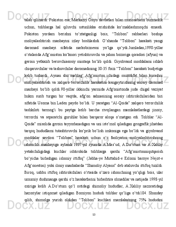 talab qilinardi. Pokiston esa, Markaziy Osiyo davlatlari bilan munosabatni buzmaslik
uchun,   toliblarga   hal   qiluvchi   ustunlikka   erishishda   ko‘maklashmoqchi   emasdi.
Pokiston   yordam   berishni   to‘xtatganligi   bois,   “Tolibon”   rahbarlari   boshqa
moliyalashtirish   manbayini   izlay   boshlashdi.   O‘shanda   “Tolibon”   harakati   yangi
daromad   manbayi   sifatida   narkobiznesni   yo‘lga   qo‘ydi.Jumladan,1990-yillar
o‘rtalarida Afg‘oniston ko‘knori yetishtiruvchi va jahon bozoriga qoradori (afyun) va
geroin   yetkazib   beruvchiasosiy   mintaqa   bo‘lib   qoldi.   Giyohvand   moddalami   ishlab
chiqaruvchilar va tashuvchilar daromadining 30-35 foizi “Tolibon” harakati budjetiga
kelib   tushardi.   Aynan   shu   mablag‘   Afg‘oniston   ichidagi   muxolifat   bilan   kurashni
moliyalashtirish   va   xalqaro   terrorchilik   harakatini   kengaytirishning   asosiy   daromad
manbayi   bo‘lib   qoldi.90-yillar   ikkinchi   yarmida   Afg'onistonda   juda   chigal   vaziyat
hukm   surib   turgan   bir   vaqtda,   afg‘on   sahnasining   asosiy   ishtirokchilaridan   biri
sifatida Usoma  bin Laden paydo bo‘ldi. U yaratgan “Al-Qoida” xalqaro terrorchilik
tashkiloti   tarmog‘i   bu   paytga   kelib   barcha   rivojlangan   mamlakatlardagi   jinoiy,
terrorchi   va   separatchi   guruhlar   bilan   barqaror   aloqa   o‘matgan   edi.   Toliblar   “Al-
Qoida” misolida geroin tayyorlanadigan va uni iste’mol qiladigan geografik jihatdan
tarqoq   hududlami   tutashtiruvchi   ko‘prik   bo‘lish   imkoniga   ega   bo‘ldi   va   giyohvand
moddalar   savdosi   “Tolibon”   harakati   uchun   o‘z   faoliyatini   moliyalashtirishning
ishonchli   manbayiga   aylandi.1997-yil   iyunida   A.Mas’ud,   A.Do‘stum   va   A.Xaliliy
yetakchiligidagi   kuchlar   ishtirokida   toliblarga   qarshi   “Afg‘onistonniqutqarish
bo‘yicha   birlashgan   islomiy   ittifoq”   (Jabha-ye   Muttahid-e   Eslomi   baroye   Nejot-e
Afg‘oneston) yoki ilmiy manbalarda “Shimoliy Alyans” deb ataluvchi ittifoq tuzildi.
Biroq,   ushbu   ittifoq   ishtirokchilari   o‘rtasida   o‘zaro   ishonchning   yo‘qligi   bois,   ular
umumiy dushmanga qarshi o‘z harakatlarini birlashtira olmadilar va natijada 1998-yil
oxiriga   kelib   A.Do‘stum   qo‘l   ostidagi   shimoliy   hududlar,   A.Xaliliy   nazoratidagi
hazoriylar   istiqomat   qiladigan   Bomiyon   hududi   toliblar   qo‘liga   o‘tdi104.   Shunday
qilib,   shimolga   yurish   oldidan   “Tolibon”   kuchlari   mamlakatning   75%   hududini
13 