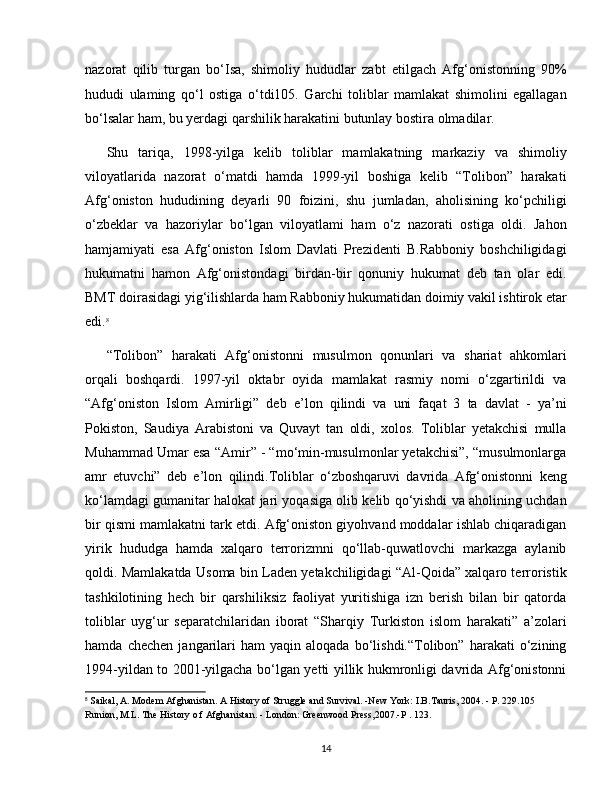 nazorat   qilib   turgan   bo‘Isa,   shimoliy   hududlar   zabt   etilgach   Afg‘onistonning   90%
hududi   ulaming   qo‘l   ostiga   o‘tdi105.   Garchi   toliblar   mamlakat   shimolini   egallagan
bo‘lsalar ham, bu yerdagi qarshilik harakatini butunlay bostira olmadilar.
Shu   tariqa,   1998-yilga   kelib   toliblar   mamlakatning   markaziy   va   shimoliy
viloyatlarida   nazorat   o‘matdi   hamda   1999-yil   boshiga   kelib   “Tolibon”   harakati
Afg‘oniston   hududining   deyarli   90   foizini,   shu   jumladan,   aholisining   ko‘pchiligi
o‘zbeklar   va   hazoriylar   bo‘lgan   viloyatlami   ham   o‘z   nazorati   ostiga   oldi.   Jahon
hamjamiyati   esa   Afg‘oniston   Islom   Davlati   Prezidenti   B.Rabboniy   boshchiligidagi
hukumatni   hamon   Afg‘onistondagi   birdan-bir   qonuniy   hukumat   deb   tan   olar   edi.
BMT doirasidagi yig‘ilishlarda ham Rabboniy hukumatidan doimiy vakil ishtirok etar
edi. 8
“Tolibon”   harakati   Afg‘onistonni   musulmon   qonunlari   va   shariat   ahkomlari
orqali   boshqardi.   1997-yil   oktabr   oyida   mamlakat   rasmiy   nomi   o‘zgartirildi   va
“Afg‘oniston   Islom   Amirligi”   deb   e’lon   qilindi   va   uni   faqat   3   ta   davlat   -   ya’ni
Pokiston,   Saudiya   Arabistoni   va   Quvayt   tan   oldi,   xolos.   Toliblar   yetakchisi   mulla
Muhammad Umar esa “Amir” - “mo‘min-musulmonlar yetakchisi”, “musulmonlarga
amr   etuvchi”   deb   e’lon   qilindi.Toliblar   o‘zboshqaruvi   davrida   Afg‘onistonni   keng
ko‘lamdagi gumanitar halokat jari yoqasiga olib kelib qo‘yishdi va aholining uchdan
bir qismi mamlakatni tark etdi. Afg‘oniston giyohvand moddalar ishlab chiqaradigan
yirik   hududga   hamda   xalqaro   terrorizmni   qo‘llab-quwatlovchi   markazga   aylanib
qoldi. Mamlakatda Usoma bin Laden yetakchiligidagi “Al-Qoida” xalqaro terroristik
tashkilotining   hech   bir   qarshiliksiz   faoliyat   yuritishiga   izn   berish   bilan   bir   qatorda
toliblar   uyg‘ur   separatchilaridan   iborat   “Sharqiy   Turkiston   islom   harakati”   a’zolari
hamda   chechen   jangarilari   ham   yaqin   aloqada   bo‘lishdi.“Tolibon”   harakati   o‘zining
1994-yildan to 2001-yilgacha bo‘lgan yetti yillik hukmronligi davrida Afg‘onistonni
8
 Saikal, A. Modem Afghanistan. A History of Struggle and Survival. -New York: I.B.Tauris, 2004. - P. 229.105 
Runion, M.L. The History o f Afghanistan. - London: Greenwood Press,2007.-P . 123.
14 