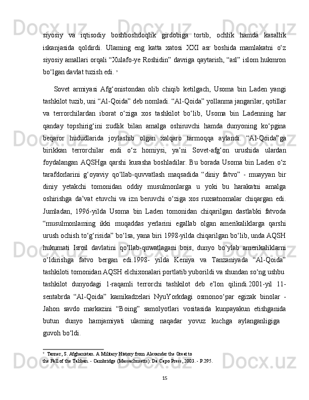 siyosiy   va   iqtisodiy   boshboshdoqlik   girdobiga   tortib,   ochlik   hamda   kasallik
iskanjasida   qoldirdi.   Ulaming   eng   katta   xatosi   XXI   asr   boshida   mamlakatni   o‘z
siyosiy amallari orqali “Xulafo-ye Roshidin” davriga qaytarish, “asl” islom hukmron
bo‘lgan davlat tuzish edi.  9
Sovet   armiyasi   Afg‘onistondan   olib   chiqib   ketilgach,   Usoma   bin   Laden   yangi
tashkilot tuzib, uni “Al-Qoida” deb nomladi. “Al-Qoida” yollanma jangarilar, qotillar
va   terrorchilardan   iborat   o‘ziga   xos   tashkilot   bo‘lib,   Usoma   bin   Ladenning   har
qanday   topshirig‘ini   zudlik   bilan   amalga   oshiruvchi   hamda   dunyoning   ko‘pgina
beqaror   hududlarida   joylashib   olgan   xalqaro   tarmoqqa   aylandi.   “Al-Qoida”ga
birikkan   terrorchilar   endi   o‘z   homiysi,   ya’ni   Sovet-afg‘on   urushida   ulardan
foydalangan   AQSHga   qarshi   kurasha   boshladilar.   Bu   borada   Usoma   bin   Laden   o‘z
tarafdorlarini   g‘oyaviy   qo‘llab-quvvatlash   maqsadida   “diniy   fatvo”   -   muayyan   bir
diniy   yetakchi   tomonidan   oddiy   musulmonlarga   u   yoki   bu   harakatni   amalga
oshirishga   da’vat   etuvchi   va   izn   beruvchi   o‘ziga   xos   ruxsatnomalar   chiqargan   edi.
Jumladan,   1996-yilda   Usoma   bin   Laden   tomonidan   chiqarilgan   dastlabki   fatvoda
“musulmonlaming   ikki   muqaddas   yerlarini   egallab   olgan   amerikaliklarga   qarshi
urush ochish to‘g‘risida” bo‘lsa, yana biri 1998-yilda chiqarilgan bo‘lib, unda AQSH
hukumati   Isroil   davlatini   qo‘llab-quwatlagani   bois,   dunyo   bo‘ylab   amerikaliklarni
o‘ldirishga   fatvo   bergan   edi.1998-   yilda   Keniya   va   Tanzaniyada   “Al-Qoida”
tashkiloti tomonidan AQSH elchixonalari portlatib yuborildi va shundan so‘ng ushbu 
tashkilot   dunyodagi   1-raqamli   terrorchi   tashkilot   deb   e’lon   qilindi.2001-yil   11-
sentabrda   “Al-Qoida”   kamikadzelari   NyuYorkdagi   osmonoo‘par   egizak   binolar   -
Jahon   savdo   markazini   “Boing”   samolyotlari   vositasida   kunpayakun   etishganida
butun   dunyo   hamjamiyati   ulaming   naqadar   yovuz   kuchga   aylanganligiga  
guvoh bo‘ldi.
9
  Tanner, S. Afghanistan. A Military History from Alexander the Great to
the Fall of the Taliban. - Cambridge (Massachusetts): Da Capo Press, 2003. - P.295.
15 