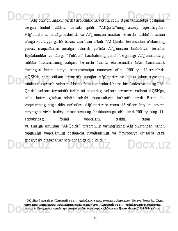 Afg‘oniston mazkur yirik terrorchilik harakatini sodir etgan tashkilotga boshpana
bergan   hudud   sifatida   tarixda   qoldi.   “AlQoida”ning   asosiy   operatsiyalari
Afg‘onistonda   amalga   oshirildi   va   Afg‘oniston   mazkur   terrorchi   tashkilot   uchun
o‘ziga  xos  tayyorgarlik  bazasi  vazifasini  o‘tadi. “Al-Qoida”  terrorchilari   o‘zlarining
yovuz   maqsadlarini   amalga   oshirish   yo‘lida   Afg‘oniston   hududidan   bemalol
foydalandilar   va   ularga   “Tolibon”   harakatining   panoh   berganligi   Afg‘onistondagi
toliblar   hukumatining   xalqaro   terrorchi   hamda   ekstremistlar   bilan   hammaslak
ekanligini   butun   dunyo   hamjamiyatiga   namoyon   qildi.   2001-yil   11-sentabrda
AQSHda   sodir   etilgan   terroristik   xurujlar   Afg‘oniston   va   butun   jahon   siyosatini
tubdan   o‘zgartirib   yubordi.   Ushbu   fojiali   voqealar   Usoma   bin   Laden   va   uning   “Al-
Qoida”   xalqaro   terroristik   tashkiloti   nazdidagi   xalqaro   terrorizm   nafaqat   AQSHga,
balki   butun   g‘arbga   tahdid   solishi   mumkinligini   ko‘rsatib   berdi.   Biroq,   bu
voqealaming   eng   jiddiy   oqibatlari   Afg‘onistonda   mana   15   yildan   buy   on   davom
etayotgan   yirik   harbiy   kampaniyaning   boshlanishiga   olib   keldi.2001-yilning   11-
sentabridagi   fojiali   voqealami   tashkil   etgan  
va   amalga   oshirgan   “Al-Qoida”   terrorchilik   tarmog‘ining   Afg‘onistondan   panoh
topganligi   voqealaming   boshqacha   rivojlanishiga   va   Yevroosiyo   qit’asida   katta
geosiyosiy o‘zgarishlar ro‘y berishiga olib keldi. 10
10
 2001 йил 9 сентябрда “Шимолий альянс” хдрбий кучларинингетакчиси Ах,мадшох, Масъуд Усома бин Ладен 
томонидан уюштирилган суикасд натижасида халок б^лгач, “Шимолий альянс” харбий кучларига рахбарлик 
килиш А.Масъуднинг уринбосари генерал (кейинчалик маршал)Мухаммад Цосим Фахим (1956-2014)га^тди.
16 