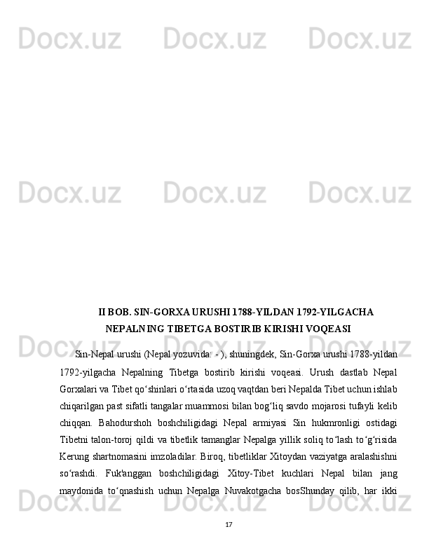 II BOB. SIN-GORXA URUSHI 1788-YILDAN 1792-YILGACHA
NEPALNING TIBETGA BOSTIRIB KIRISHI VOQEASI
Sin-Nepal urushi (Nepal yozuvida:  ने�पा�ल- ची�ने  यु	द्ध), shuningdek, Sin-Gorxa urushi 1788-yildan
1792-yilgacha   Nepalning   Tibetga   bostirib   kirishi   voqeasi.   Urush   dastlab   Nepal
Gorxalari va Tibet qo shinlari o rtasida uzoq vaqtdan beri Nepalda Tibet uchun ishlab	
ʻ ʻ
chiqarilgan past sifatli tangalar muammosi bilan bog liq savdo mojarosi tufayli kelib	
ʻ
chiqqan.   Bahodurshoh   boshchiligidagi   Nepal   armiyasi   Sin   hukmronligi   ostidagi
Tibetni  talon-toroj  qildi va tibetlik tamanglar Nepalga yillik soliq to lash to g risida	
ʻ ʻ ʻ
Kerung shartnomasini imzoladilar. Biroq, tibetliklar Xitoydan vaziyatga aralashishni
so rashdi.   Fuk'anggan   boshchiligidagi   Xitoy-Tibet   kuchlari   Nepal   bilan   jang	
ʻ
maydonida   to qnashish   uchun   Nepalga   Nuvakotgacha   bosShunday   qilib,   har   ikki	
ʻ
17 