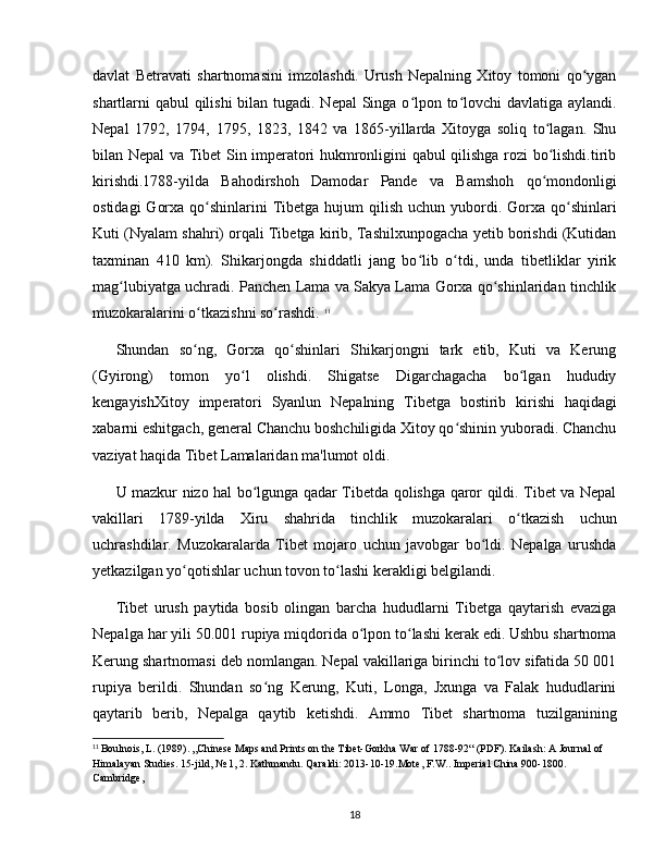 davlat   Betravati   shartnomasini   imzolashdi.   Urush   Nepalning   Xitoy   tomoni   qo yganʻ
shartlarni qabul qilishi  bilan tugadi. Nepal  Singa o lpon to lovchi  davlatiga aylandi.	
ʻ ʻ
Nepal   1792,   1794,   1795,   1823,   1842   va   1865-yillarda   Xitoyga   soliq   to lagan.   Shu	
ʻ
bilan Nepal va Tibet Sin imperatori hukmronligini qabul qilishga rozi bo lishdi.tirib
ʻ
kirishdi.1788-yilda   Bahodirshoh   Damodar   Pande   va   Bamshoh   qo mondonligi
ʻ
ostidagi   Gorxa  qo shinlarini  Tibetga  hujum   qilish  uchun  yubordi.  Gorxa qo shinlari	
ʻ ʻ
Kuti (Nyalam shahri) orqali Tibetga kirib, Tashilxunpogacha yetib borishdi (Kutidan
taxminan   410   km).   Shikarjongda   shiddatli   jang   bo lib   o tdi,   unda   tibetliklar   yirik	
ʻ ʻ
mag lubiyatga uchradi. Panchen Lama va Sakya Lama Gorxa qo shinlaridan tinchlik	
ʻ ʻ
muzokaralarini o tkazishni so rashdi. 	
ʻ ʻ 11
Shundan   so ng,   Gorxa   qo shinlari   Shikarjongni   tark   etib,   Kuti   va   Kerung
ʻ ʻ
(Gyirong)   tomon   yo l   olishdi.   Shigatse   Digarchagacha   bo lgan   hududiy	
ʻ ʻ
kengayishXitoy   imperatori   Syanlun   Nepalning   Tibetga   bostirib   kirishi   haqidagi
xabarni eshitgach, general Chanchu boshchiligida Xitoy qo shinin yuboradi. Chanchu	
ʻ
vaziyat haqida Tibet Lamalaridan ma'lumot oldi. 
U mazkur nizo hal bo lgunga qadar Tibetda qolishga qaror qildi. Tibet va Nepal	
ʻ
vakillari   1789-yilda   Xiru   shahrida   tinchlik   muzokaralari   o tkazish   uchun	
ʻ
uchrashdilar.   Muzokaralarda   Tibet   mojaro   uchun   javobgar   bo ldi.   Nepalga   urushda	
ʻ
yetkazilgan yo qotishlar uchun tovon to lashi kerakligi belgilandi. 	
ʻ ʻ
Tibet   urush   paytida   bosib   olingan   barcha   hududlarni   Tibetga   qaytarish   evaziga
Nepalga har yili 50.001 rupiya miqdorida o lpon to lashi kerak edi. Ushbu shartnoma	
ʻ ʻ
Kerung shartnomasi deb nomlangan. Nepal vakillariga birinchi to lov sifatida 50 001	
ʻ
rupiya   berildi.   Shundan   so ng   Kerung,   Kuti,   Longa,   Jxunga   va   Falak   hududlarini	
ʻ
qaytarib   berib,   Nepalga   qaytib   ketishdi.   Ammo   Tibet   shartnoma   tuzilganining
11
 Boulnois, L. (1989). „Chinese Maps and Prints on the Tibet-Gorkha War of 1788-92“ (PDF). Kailash: A Journal of 
Himalayan Studies. 15-jild, № 1, 2. Kathmandu. Qaraldi: 2013-10-19.Mote, F.W.. Imperial China 900-1800. 
Cambridge, 
18 