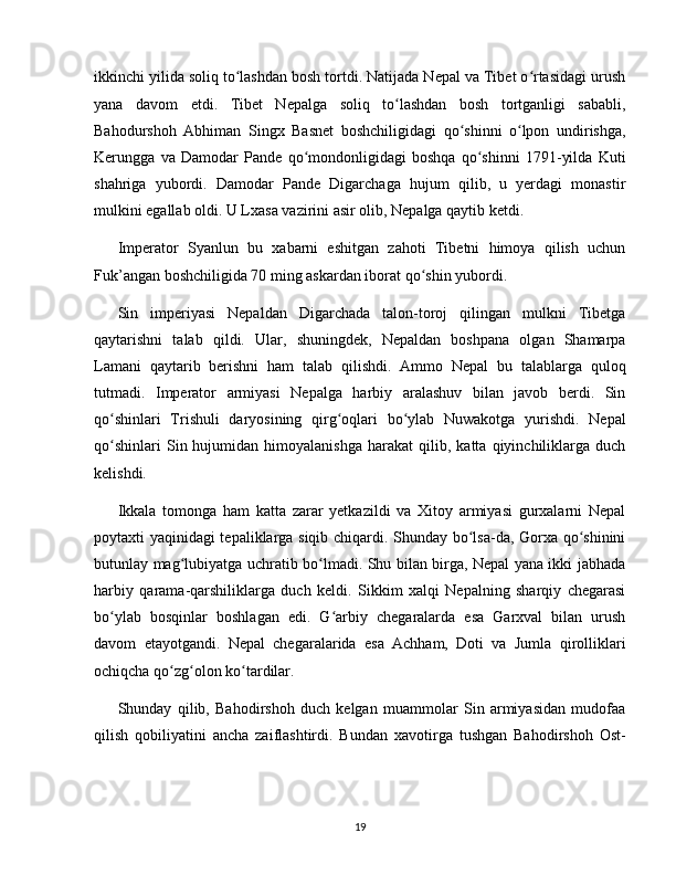 ikkinchi yilida soliq to lashdan bosh tortdi. Natijada Nepal va Tibet o rtasidagi urushʻ ʻ
yana   davom   etdi.   Tibet   Nepalga   soliq   to lashdan   bosh   tortganligi   sababli,	
ʻ
Bahodurshoh   Abhiman   Singx   Basnet   boshchiligidagi   qo shinni   o lpon   undirishga,	
ʻ ʻ
Kerungga   va   Damodar   Pande   qo mondonligidagi   boshqa   qo shinni   1791-yilda   Kuti	
ʻ ʻ
shahriga   yubordi.   Damodar   Pande   Digarchaga   hujum   qilib,   u   yerdagi   monastir
mulkini egallab oldi. U Lxasa vazirini asir olib, Nepalga qaytib ketdi.
Imperator   Syanlun   bu   xabarni   eshitgan   zahoti   Tibetni   himoya   qilish   uchun
Fuk’angan boshchiligida 70 ming askardan iborat qo shin yubordi.	
ʻ
Sin   imperiyasi   Nepaldan   Digarchada   talon-toroj   qilingan   mulkni   Tibetga
qaytarishni   talab   qildi.   Ular,   shuningdek,   Nepaldan   boshpana   olgan   Shamarpa
Lamani   qaytarib   berishni   ham   talab   qilishdi.   Ammo   Nepal   bu   talablarga   quloq
tutmadi.   Imperator   armiyasi   Nepalga   harbiy   aralashuv   bilan   javob   berdi.   Sin
qo shinlari   Trishuli   daryosining   qirg oqlari   bo ylab   Nuwakotga   yurishdi.   Nepal	
ʻ ʻ ʻ
qo shinlari   Sin  hujumidan   himoyalanishga   harakat   qilib,  katta   qiyinchiliklarga  duch
ʻ
kelishdi.
Ikkala   tomonga   ham   katta   zarar   yetkazildi   va   Xitoy   armiyasi   gurxalarni   Nepal
poytaxti yaqinidagi tepaliklarga siqib chiqardi. Shunday bo lsa-da, Gorxa qo shinini	
ʻ ʻ
butunlay mag lubiyatga uchratib bo lmadi. Shu bilan birga, Nepal yana ikki jabhada	
ʻ ʻ
harbiy   qarama-qarshiliklarga   duch   keldi.   Sikkim   xalqi   Nepalning   sharqiy   chegarasi
bo ylab   bosqinlar   boshlagan   edi.   G arbiy   chegaralarda   esa   Garxval   bilan   urush	
ʻ ʻ
davom   etayotgandi.   Nepal   chegaralarida   esa   Achham,   Doti   va   Jumla   qirolliklari
ochiqcha qo zg olon ko tardilar. 	
ʻ ʻ ʻ
Shunday   qilib,   Bahodirshoh   duch   kelgan   muammolar   Sin   armiyasidan   mudofaa
qilish   qobiliyatini   ancha   zaiflashtirdi.   Bundan   xavotirga   tushgan   Bahodirshoh   Ost-
19 