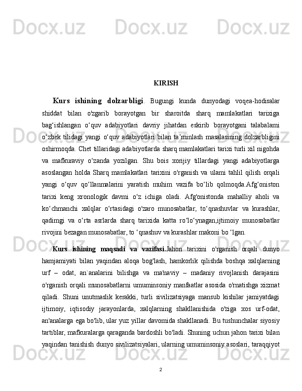   
KIRISH
Kurs   ishining   dolzarbligi .   Bugungi   kunda   dunyodagi   voqea-hodisalar
shiddat   bilan   o'zgarib   borayotgan   bir   sharoitda   sharq   mamlakatlari   tarixiga
bag‘ishlangan   o‘quv   adabiyotlari   davriy   jihatdan   eskirib   borayotgani   talabalami
o‘zbek   tilidagi   yangi   o‘quv   adabiyotlari   bilan   ta’minlash   masalasining   dolzarbligini
oshirmoqda. Chet tillaridagi adabiyotlarda sharq mamlakatlari tarixi turli xil nigohda
va   mafkuraviy   o‘zanda   yozilgan.   Shu   bois   xorijiy   tillardagi   yangi   adabiyotlarga
asoslangan   holda   Sharq   mamlakatlari   tarixini   o'rganish   va   ulami   tahlil   qilish   orqali
yangi   o‘quv   qo‘llanmalarini   yaratish   muhim   vazifa   bo‘lib   qolmoqda.Afg‘oniston
tarixi   keng   xronologik   davmi   o‘z   ichiga   oladi.   Afg'onistonda   mahalliy   aholi   va
ko‘chmanchi   xalqlar   o‘rtasidagi   o'zaro   munosabatlar,   to‘qnashuvlar   va   kurashlar,
qadimgi   va   o‘rta   asrlarda   sharq   tarixida   katta   ro lo‘ynagan,ijtimoiy   munosabatlarʻ
rivojini bezagan munosabatlar, to ‘qnashuv va kurashlar makoni bo ‘lgan. 
Kurs   ishining   maqsadi   va   vazifasi. Jahon   tarixini   o'rganish   orqali   dunyo
hamjamiyati   bilan   yaqindan   aloqa   bog'lash,   hamkorlik   qilishda   boshqa   xalqlarning
urf   –   odat,   an`analarini   bilishga   va   ma'naviy   –   madaniy   rivojlanish   darajasini
o'rganish  orqali   munosabatlarni  umuminsoniy  manfaatlar   asosida  o'rnatishga   xizmat
qiladi.   Shuni   unutmaslik   kerakki,   turli   sivilizatsiyaga   mansub   kishilar   jamiyatdagi
ijtimoiy,   iqtisodiy   jarayonlarda,   xalqlarning   shakllanishida   o'ziga   xos   urf-odat,
an'analarga ega bo'lib, ular yuz yillar davomida shakllanadi. Bu tushunchalar siyosiy
tartiblar, mafkuralarga qaraganda bardoshli bo'ladi. Shuning uchun jahon tarixi bilan
yaqindan tanishish dunyo sivilizatsiyalari, ularning umuminsoniy asoslari, taraqqiyot
2 