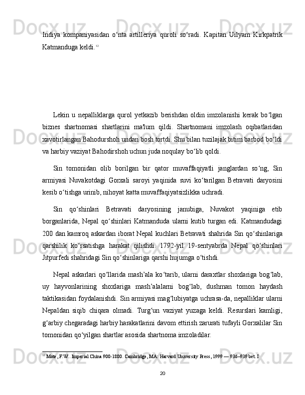 Indiya   kompaniyasidan   o nta   artilleriya   quroli   so radi.   Kapitan   Uilyam   Kirkpatrikʻ ʻ
Katmanduga keldi. 12
Lekin   u   nepalliklarga   qurol   yetkazib   berishdan   oldin   imzolanishi   kerak   bo lgan	
ʻ
biznes   shartnomasi   shartlarini   ma'lum   qildi.   Shartnomani   imzolash   oqibatlaridan
xavotirlangan Bahodurshoh undan bosh tortdi. Shu bilan tuzilajak bitim barbod bo ldi
ʻ
va harbiy vaziyat Bahodirshoh uchun juda noqulay bo lib qoldi.	
ʻ
Sin   tomonidan   olib   borilgan   bir   qator   muvaffaqiyatli   janglardan   so ng,   Sin	
ʻ
armiyasi   Nuvakotdagi   Gorxali   saroyi   yaqinida   suvi   ko tarilgan   Betravati   daryosini	
ʻ
kesib o tishga urinib, nihoyat katta muvaffaqiyatsizlikka uchradi.	
ʻ
Sin   qo shinlari   Betravati   daryosining   janubiga,   Nuvakot   yaqiniga   etib	
ʻ
borganlarida,   Nepal   qo shinlari   Katmanduda   ularni   kutib   turgan   edi.   Katmandudagi	
ʻ
200 dan kamroq askardan iborat Nepal kuchlari Betravati shahrida Sin qo shinlariga	
ʻ
qarshilik   ko rsatishga   harakat   qilishdi.   1792-yil   19-sentyabrda   Nepal   qo shinlari	
ʻ ʻ
Jitpurfedi shahridagi Sin qo shinlariga qarshi hujumga o tishdi. 	
ʻ ʻ
Nepal  askarlari  qo llarida mash’ala  ko tarib, ularni  daraxtlar  shoxlariga bog lab,	
ʻ ʻ ʻ
uy   hayvonlarining   shoxlariga   mash’alalarni   bog lab,   dushman   tomon   haydash	
ʻ
taktikasidan foydalanishdi. Sin armiyasi mag lubiyatga uchrasa-da, nepalliklar ularni	
ʻ
Nepaldan   siqib   chiqara   olmadi.   Turg un   vaziyat   yuzaga   keldi.   Resurslari   kamligi,	
ʻ
g arbiy chegaradagi harbiy harakatlarini davom ettirish zarurati tufayli Gorxalilar Sin	
ʻ
tomonidan qo yilgan shartlar asosida shartnoma imzoladilar.	
ʻ
12
 Mote, F.W.. Imperial China 900-1800. Cambridge, MA: Harvard University Press, 1999 — 936–939 bet. I
20 