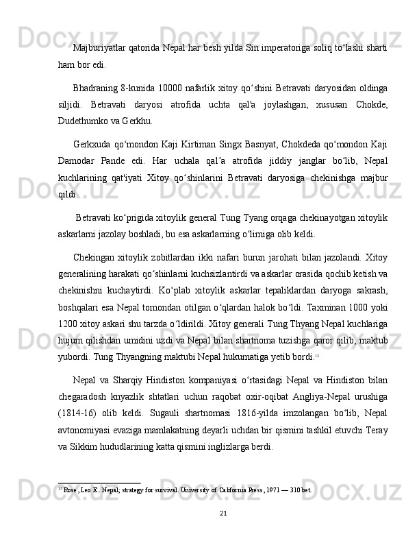Majburiyatlar qatorida Nepal har besh yilda Sin imperatoriga soliq to lashi shartiʻ
ham bor edi.
Bhadraning 8-kunida 10000 nafarlik xitoy qo shini  Betravati daryosidan oldinga	
ʻ
siljidi.   Betravati   daryosi   atrofida   uchta   qal'a   joylashgan,   xususan   Chokde,
Dudethumko va Gerkhu.
Gerkxuda qo mondon Kaji  Kirtiman Singx Basnyat,  Chokdeda  qo mondon Kaji	
ʻ ʻ
Damodar   Pande   edi.   Har   uchala   qal a   atrofida   jiddiy   janglar   bo lib,   Nepal	
ʼ ʻ
kuchlarining   qat'iyati   Xitoy   qo shinlarini   Betravati   daryosiga   chekinishga   majbur	
ʻ
qildi.
 Betravati ko prigida xitoylik general Tung Tyang orqaga chekinayotgan xitoylik	
ʻ
askarlarni jazolay boshladi, bu esa askarlarning o limiga olib keldi.	
ʻ
Chekingan   xitoylik   zobitlardan   ikki   nafari   burun   jarohati   bilan   jazolandi.   Xitoy
generalining harakati qo shinlarni kuchsizlantirdi va askarlar orasida qochib ketish va	
ʻ
chekinishni   kuchaytirdi.   Ko plab   xitoylik   askarlar   tepaliklardan   daryoga   sakrash,	
ʻ
boshqalari esa Nepal tomondan otilgan o qlardan halok bo ldi. Taxminan 1000 yoki	
ʻ ʻ
1200 xitoy askari shu tarzda o ldirildi. Xitoy generali Tung Thyang Nepal kuchlariga	
ʻ
hujum qilishdan umidini uzdi va Nepal bilan shartnoma tuzishga qaror qilib, maktub
yubordi. Tung Thyangning maktubi Nepal hukumatiga yetib bordi. 13
Nepal   va   Sharqiy   Hindiston   kompaniyasi   o rtasidagi   Nepal   va   Hindiston   bilan	
ʻ
chegaradosh   knyazlik   shtatlari   uchun   raqobat   oxir-oqibat   Angliya-Nepal   urushiga
(1814-16)   olib   keldi.   Sugauli   shartnomasi   1816-yilda   imzolangan   bo lib,   Nepal	
ʻ
avtonomiyasi evaziga mamlakatning deyarli uchdan bir qismini tashkil etuvchi Teray
va Sikkim hududlarining katta qismini inglizlarga berdi.
13
 Rose, Leo E.. Nepal; strategy for survival. University of California Press, 1971 — 310 bet.
21 