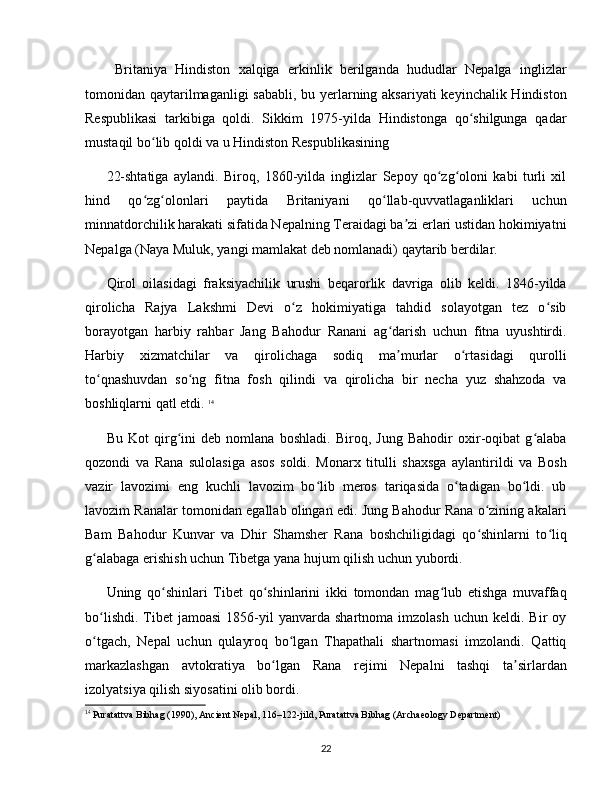   Britaniya   Hindiston   xalqiga   erkinlik   berilganda   hududlar   Nepalga   inglizlar
tomonidan qaytarilmaganligi  sababli,  bu yerlarning aksariyati  keyinchalik Hindiston
Respublikasi   tarkibiga   qoldi.   Sikkim   1975-yilda   Hindistonga   qo shilgunga   qadarʻ
mustaqil bo lib qoldi va u Hindiston Respublikasining 	
ʻ
22-shtatiga   aylandi.   Biroq,   1860-yilda   inglizlar   Sepoy   qo zg oloni   kabi   turli   xil	
ʻ ʻ
hind   qo zg olonlari   paytida   Britaniyani   qo llab-quvvatlaganliklari   uchun	
ʻ ʻ ʻ
minnatdorchilik harakati sifatida Nepalning Teraidagi ba zi erlari ustidan hokimiyatni	
ʼ
Nepalga (Naya Muluk, yangi mamlakat deb nomlanadi) qaytarib berdilar.
Qirol   oilasidagi   fraksiyachilik   urushi   beqarorlik   davriga   olib   keldi.   1846-yilda
qirolicha   Rajya   Lakshmi   Devi   o z   hokimiyatiga   tahdid   solayotgan   tez   o sib	
ʻ ʻ
borayotgan   harbiy   rahbar   Jang   Bahodur   Ranani   ag darish   uchun   fitna   uyushtirdi.	
ʻ
Harbiy   xizmatchilar   va   qirolichaga   sodiq   ma murlar   o rtasidagi   qurolli
ʼ ʻ
to qnashuvdan   so ng   fitna   fosh   qilindi   va   qirolicha   bir   necha   yuz   shahzoda   va	
ʻ ʻ
boshliqlarni qatl etdi.  14
Bu   Kot   qirg ini   deb   nomlana   boshladi.   Biroq,   Jung   Bahodir   oxir-oqibat   g alaba	
ʻ ʻ
qozondi   va   Rana   sulolasiga   asos   soldi.   Monarx   titulli   shaxsga   aylantirildi   va   Bosh
vazir   lavozimi   eng   kuchli   lavozim   bo lib   meros   tariqasida   o tadigan   bo ldi.   ub	
ʻ ʻ ʻ
lavozim Ranalar tomonidan egallab olingan edi. Jung Bahodur Rana o zining akalari	
ʻ
Bam   Bahodur   Kunvar   va   Dhir   Shamsher   Rana   boshchiligidagi   qo shinlarni   to liq
ʻ ʻ
g alabaga erishish uchun Tibetga yana hujum qilish uchun yubordi. 	
ʻ
Uning   qo shinlari   Tibet   qo shinlarini   ikki   tomondan   mag lub   etishga   muvaffaq	
ʻ ʻ ʻ
bo lishdi.   Tibet  jamoasi   1856-yil  yanvarda  shartnoma  imzolash  uchun  keldi.  Bir  oy	
ʻ
o tgach,   Nepal   uchun   qulayroq   bo lgan   Thapathali   shartnomasi   imzolandi.   Qattiq
ʻ ʻ
markazlashgan   avtokratiya   bo lgan   Rana   rejimi   Nepalni   tashqi   ta sirlardan	
ʻ ʼ
izolyatsiya qilish siyosatini olib bordi. 
14
 Puratattva Bibhag (1990), Ancient Nepal, 116–122-jild, Puratattva Bibhag (Archaeology Department)
22 