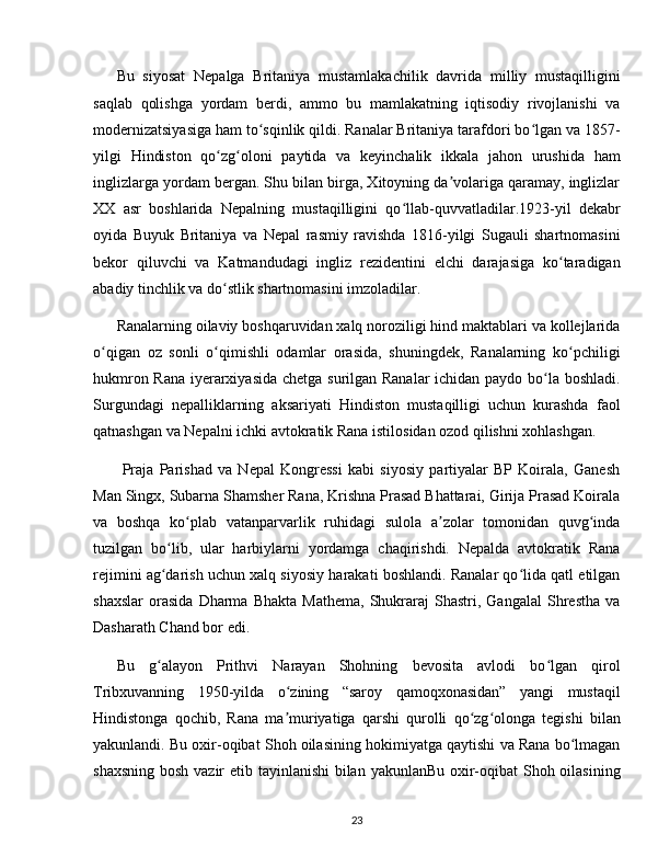 Bu   siyosat   Nepalga   Britaniya   mustamlakachilik   davrida   milliy   mustaqilligini
saqlab   qolishga   yordam   berdi,   ammo   bu   mamlakatning   iqtisodiy   rivojlanishi   va
modernizatsiyasiga ham to sqinlik qildi. Ranalar Britaniya tarafdori bo lgan va 1857-ʻ ʻ
yilgi   Hindiston   qo zg oloni   paytida   va   keyinchalik   ikkala   jahon   urushida   ham	
ʻ ʻ
inglizlarga yordam bergan. Shu bilan birga, Xitoyning da volariga qaramay, inglizlar	
ʼ
XX   asr   boshlarida   Nepalning   mustaqilligini   qo llab-quvvatladilar.1923-yil   dekabr	
ʻ
oyida   Buyuk   Britaniya   va   Nepal   rasmiy   ravishda   1816-yilgi   Sugauli   shartnomasini
bekor   qiluvchi   va   Katmandudagi   ingliz   rezidentini   elchi   darajasiga   ko taradigan	
ʻ
abadiy tinchlik va do stlik shartnomasini imzoladilar. 	
ʻ
Ranalarning oilaviy boshqaruvidan xalq noroziligi hind maktablari va kollejlarida
o qigan   oz   sonli   o qimishli   odamlar   orasida,   shuningdek,   Ranalarning   ko pchiligi	
ʻ ʻ ʻ
hukmron Rana iyerarxiyasida chetga surilgan Ranalar  ichidan paydo bo la boshladi.	
ʻ
Surgundagi   nepalliklarning   aksariyati   Hindiston   mustaqilligi   uchun   kurashda   faol
qatnashgan va Nepalni ichki avtokratik Rana istilosidan ozod qilishni xohlashgan.
  Praja   Parishad   va   Nepal   Kongressi   kabi   siyosiy   partiyalar   BP   Koirala,   Ganesh
Man Singx, Subarna Shamsher Rana, Krishna Prasad Bhattarai, Girija Prasad Koirala
va   boshqa   ko plab   vatanparvarlik   ruhidagi   sulola   a zolar   tomonidan   quvg inda	
ʻ ʼ ʻ
tuzilgan   bo lib,   ular   harbiylarni   yordamga   chaqirishdi.   Nepalda   avtokratik   Rana	
ʻ
rejimini ag darish uchun xalq siyosiy harakati boshlandi. Ranalar qo lida qatl etilgan
ʻ ʻ
shaxslar   orasida   Dharma  Bhakta   Mathema,   Shukraraj   Shastri,   Gangalal   Shrestha   va
Dasharath Chand bor edi. 
Bu   g alayon   Prithvi   Narayan   Shohning   bevosita   avlodi   bo lgan   qirol
ʻ ʻ
Tribxuvanning   1950-yilda   o zining   “saroy   qamoqxonasidan”   yangi   mustaqil	
ʻ
Hindistonga   qochib,   Rana   ma muriyatiga   qarshi   qurolli   qo zg olonga   tegishi   bilan
ʼ ʻ ʻ
yakunlandi. Bu oxir-oqibat Shoh oilasining hokimiyatga qaytishi va Rana bo lmagan	
ʻ
shaxsning bosh vazir  etib tayinlanishi  bilan yakunlanBu oxir-oqibat  Shoh oilasining
23 