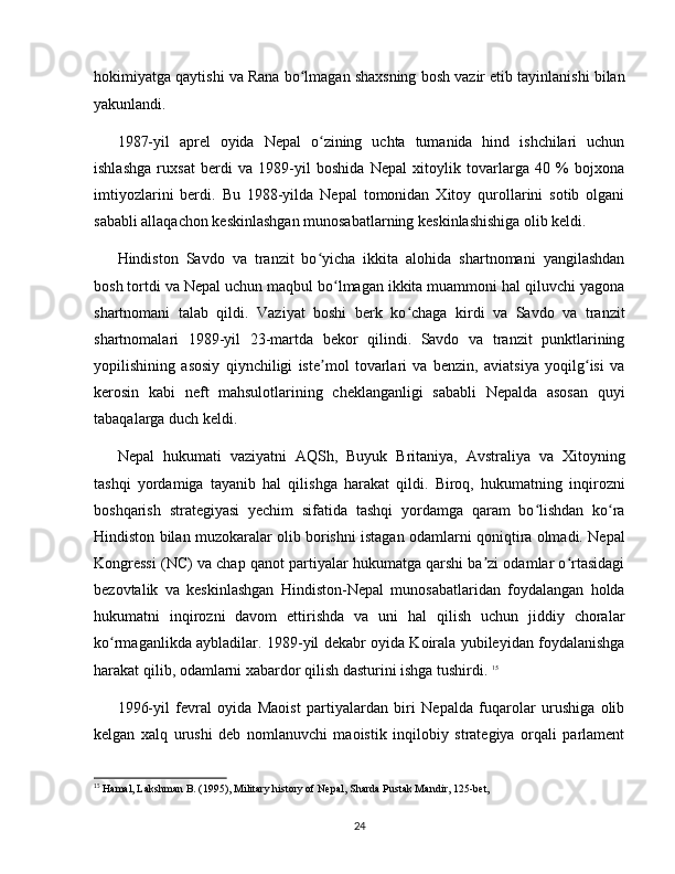 hokimiyatga qaytishi va Rana bo lmagan shaxsning bosh vazir etib tayinlanishi bilanʻ
yakunlandi. 
1987-yil   aprel   oyida   Nepal   o zining   uchta   tumanida   hind   ishchilari   uchun	
ʻ
ishlashga   ruxsat   berdi   va   1989-yil   boshida   Nepal   xitoylik   tovarlarga   40   %   bojxona
imtiyozlarini   berdi.   Bu   1988-yilda   Nepal   tomonidan   Xitoy   qurollarini   sotib   olgani
sababli allaqachon keskinlashgan munosabatlarning keskinlashishiga olib keldi. 
Hindiston   Savdo   va   tranzit   bo yicha   ikkita   alohida   shartnomani   yangilashdan
ʻ
bosh tortdi va Nepal uchun maqbul bo lmagan ikkita muammoni hal qiluvchi yagona	
ʻ
shartnomani   talab   qildi.   Vaziyat   boshi   berk   ko chaga   kirdi   va   Savdo   va   tranzit	
ʻ
shartnomalari   1989-yil   23-martda   bekor   qilindi.   Savdo   va   tranzit   punktlarining
yopilishining   asosiy   qiynchiligi   iste mol   tovarlari   va   benzin,   aviatsiya   yoqilg isi   va	
ʼ ʻ
kerosin   kabi   neft   mahsulotlarining   cheklanganligi   sababli   Nepalda   asosan   quyi
tabaqalarga duch keldi. 
Nepal   hukumati   vaziyatni   AQSh,   Buyuk   Britaniya,   Avstraliya   va   Xitoyning
tashqi   yordamiga   tayanib   hal   qilishga   harakat   qildi.   Biroq,   hukumatning   inqirozni
boshqarish   strategiyasi   yechim   sifatida   tashqi   yordamga   qaram   bo lishdan   ko ra	
ʻ ʻ
Hindiston bilan muzokaralar olib borishni istagan odamlarni qoniqtira olmadi. Nepal
Kongressi (NC) va chap qanot partiyalar hukumatga qarshi ba zi odamlar o rtasidagi	
ʼ ʻ
bezovtalik   va   keskinlashgan   Hindiston-Nepal   munosabatlaridan   foydalangan   holda
hukumatni   inqirozni   davom   ettirishda   va   uni   hal   qilish   uchun   jiddiy   choralar
ko rmaganlikda aybladilar. 1989-yil dekabr oyida Koirala yubileyidan foydalanishga	
ʻ
harakat qilib, odamlarni xabardor qilish dasturini ishga tushirdi.  15
1996-yil   fevral   oyida   Maoist   partiyalardan   biri   Nepalda   fuqarolar   urushiga   olib
kelgan   xalq   urushi   deb   nomlanuvchi   maoistik   inqilobiy   strategiya   orqali   parlament
15
 Hamal, Lakshman B. (1995), Military history of Nepal, Sharda Pustak Mandir, 125-bet,
24 