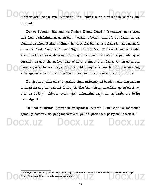 monarxiyasini   yangi   xalq   demokratik   respublikasi   bilan   almashtirish   tashabbusini
boshladi. 
Doktor   Baburam   Bhattarai   va   Pushpa   Kamal   Dahal   (“Prachanda”   nomi   bilan
mashhur)   boshchiligidagi   qo zg olon   Nepalning   beshta   tumanida   boshlandi:   Rolpa,ʻ ʻ
Rukum, Jajarkot, Gorkxa va Sindxuli. Maochilar bir necha joylarda tuman darajasida
muvaqqat   “xalq   hukumati”   mavjudligini   e lon   qildilar.   2001-yil   1-iyunda   valiahd	
ʼ
shahzoda Dipendra otishma uyushtirib, qirollik oilasining 9 a zosini, jumladan qirol	
ʼ
Birendra   va   qirolicha   Aishvariyani   o ldirib,   o zini   otib   tashlagan.   Omon   qolganiga	
ʻ ʻ
qaramay, u jarohatlari  tufayli  o lishidan oldin vaqtincha qirol bo ldi, shundan so ng	
ʻ ʻ ʻ
an anaga ko ra, taxtni shahzoda Gyanendra (Birendraning ukasi) meros qilib oldi. 	
ʼ ʻ
Bu qirg in qirollik oilasini qurshab olgan mifologiyani buzdi va ularning haddan	
ʻ
tashqari   insoniy   intrigalarini   fosh   qildi.   Shu   bilan   birga,   maochilar   qo zg oloni   avj	
ʻ ʻ
oldi   va   2002-yil   oktyabr   oyida   qirol   hukumatni   vaqtincha   ag darib,   uni   to liq	
ʻ ʻ
nazoratga oldi.
2004-yil   avgustida   Katmandu   vodiysidagi   beqaror   hukumatlar   va   maochilar
qamaliga qaramay, xalqning monarxiyani qo llab-quvvatlashi pasayishni boshladi. 	
ʻ 16
16
 Shaha, Rishikesh (2001), An Introduction of Nepal, Kathmandu: Ratna Pustak BhandarOfficial website of Nepal 
Army. 20-dekabr 2016-yilda asl nusxadan arxivlandi.
25 