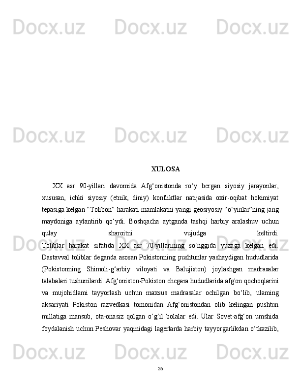 XULOSA
XX   asr   90-yillari   davomida   Afg‘onistonda   ro‘y   bergan   siyosiy   jarayonlar,
xususan,   ichki   siyosiy   (etnik,   diniy)   konfliktlar   natijasida   oxir-oqibat   hokimiyat
tepasiga kelgan “Tolibon” harakati mamlakatni yangi geosiyosiy “o‘yinlar”ning jang
maydoniga   aylantirib   qo‘ydi.   Boshqacha   aytganda   tashqi   harbiy   aralashuv   uchun
qulay   sharoitni   vujudga   keltirdi.
Toliblar   harakat   sifatida   XX   asr   70-yillarining   so‘nggida   yuzaga   kelgan   edi.
Dastavval toliblar deganda asosan Pokistonning pushtunlar yashaydigan hududlarida
(Pokistonning   Shimoli-g‘arbiy   viloyati   va   Balujiston)   joylashgan   madrasalar
talabalari tushunilardi. Afg‘oniston-Pokiston chegara hududlarida afg'on qochoqlarini
va   mujohidlami   tayyorlash   uchun   maxsus   madrasalar   ochilgan   bo‘lib,   ulaming
aksariyati   Pokiston   razvedkasi   tomonidan   Afg‘onistondan   olib   kelingan   pushtun
millatiga   mansub,   ota-onasiz   qolgan   o‘g‘il   bolalar   edi.   Ular   Sovet-afg‘on   umshida
foydalanish  uchun Peshovar  yaqinidagi  lagerlarda harbiy tayyorgarlikdan o‘tkazilib,
26 