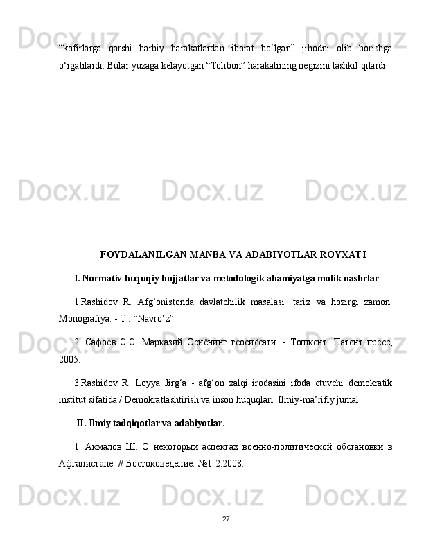 “kofirlarga   qarshi   harbiy   harakatlardan   iborat   bo‘lgan”   jihodni   olib   borishga
o‘rgatilardi. Bular yuzaga kelayotgan “Tolibon” harakatining negizini tashkil qilardi.
FOYDALANILGAN MANBA VA ADABIYOTLAR ROYXATI
I. Normativ huquqiy hujjatlar va metodologik ahamiyatga molik nashrlar
1.Rashidov   R.   Afg‘onistonda   davlatchilik   masalasi:   tarix   va   hozirgi   zamon.
Monografiya. - Т.: “Navro‘z”.
2.   Сафоев   С.С.   Марказий   Осиёнинг   геосиёсати.   -   Тошкент:   Патент   пресс,
2005. 
3.Rashidov   R.   Loyya   Jirg‘a   -   afg‘on   xalqi   irodasini   ifoda   etuvchi   demokratik
institut sifatida / Demokratlashtirish va inson huquqlari. Ilmiy - ma ’ rifiy   jumal .
  II .  Ilmiy   tadqiqotlar   va   adabiyotlar .
1.   Акмалов   Ш.   О   некоторых   аспектах   военно-политической   обстановки   в
Афганистане. // Востоковедение. №1-2.2008. 
27 