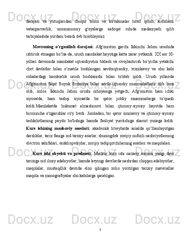 darajasi   va   yutuqlaridan   chuqur   bilim   va   ko'nikmalar   hosil   qilish,   kishilarni
vatanparvarlik,   umuminsoniy   g'oyalarga   sadoqat   ruhida   madaniyatli   qilib
tarbiyalashda yordam beradi deb hisoblaymiz.
Mavzuning   o’rganilish   darajasi.   Afg'oniston   garchi   Ikkinchi   Jahon   urushida
ishtirok etmagan bo‘lsa-da, urush mamlakat hayotiga katta zarar yetkazdi. XX asr 30-
yillari   davomida   mamlakat   iqtisodiyotini   tiklash   va   rivojlantirish   bo‘yicha   yetakchi
chet   davlatlar   bilan   o‘matila   boshlangan   savdoiqtisodiy,   texnikaviy   va   shu   kabi
sohalardagi   hamkorlik   urush   boshlanishi   bilan   to'xtab   qoldi.   Urush   yillarida
Afg'oniston   faqat   Buyuk   Britaniya   bilan   savdo-iqtisodiy   munosabatlami   olib   bora
oldi,   xolos.   Ikkinchi   Jahon   urushi   nihoyasiga   yetgach,   Afg'oniston   ham   ichki
siyosatda,   ham   tashqi   siyosatda   bir   qator   jiddiy   muammolarga   to'qnash
keldi.Mamlakatda   hukumat   almashinuvi   bilan   ijtimoiy-siyosiy   hayotda   ham
birmuncha   o'zgarishlar   ro'y   berdi.   Jumladan,   bir   qator   ommaviy   va   ijtimoiy-siyosiy
tashkilotlaming   paydo   bo'lishiga   hamda   faoliyat   yuritishiga   sharoit   yuzaga   keldi.
Kurs   ishining   manbaviy   asoslari:   akademik   litseylarda   amalda   qo llanilayotganʻ
darsliklar, tarix faniga oid tarixiy asarlar, shuningdek xorijiy nufuzli nashriyotlarning
electron sahifalari, enskliopediylar, xorijiy tadqiqotchilarning asarlari va maqolalari.
Kurs   ishi   obyekti   va   predmeti:   Mazkur   kurs   ishi   nazariy   asosini   yangi   davr
tarixiga oid ilmiy adabiyotlar, hamda keyingi davrlarda nashrdan chiqqan adabiyotlar,
maqolalar,   mustaqillik   davrida   elon   qilingan   xolis   yoritilgan   tarixiy   materiallar
maqola va monografiyalar shu kabilarga qaratilgan.    
3 