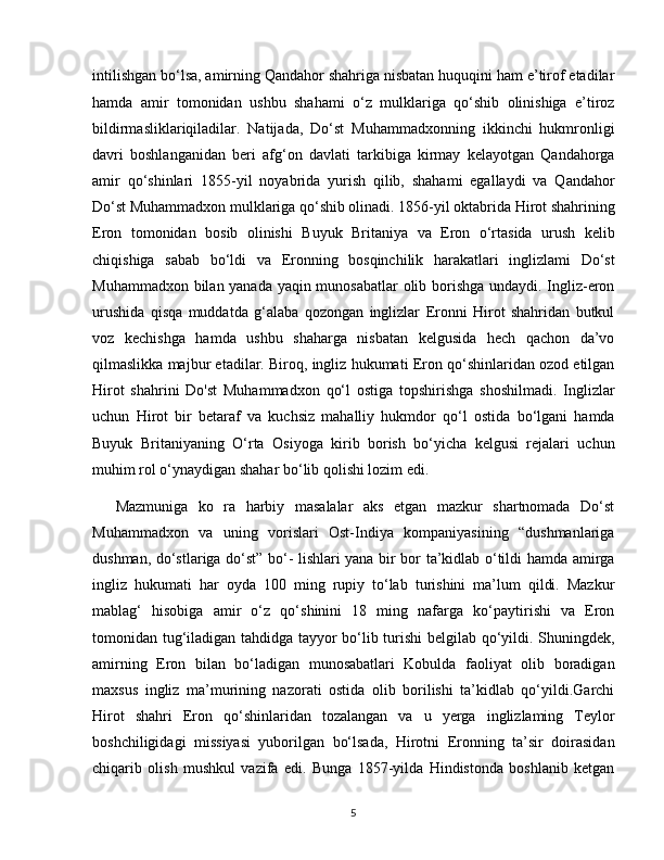 intilishgan bo‘lsa, amirning Qandahor shahriga nisbatan huquqini ham e’tirof etadilar
hamda   amir   tomonidan   ushbu   shahami   o‘z   mulklariga   qo‘shib   olinishiga   e’tiroz
bildirmasliklariqiladilar.   Natijada,   Do‘st   Muhammadxonning   ikkinchi   hukmronligi
davri   boshlanganidan   beri   afg‘on   davlati   tarkibiga   kirmay   kelayotgan   Qandahorga
amir   qo‘shinlari   1855-yil   noyabrida   yurish   qilib,   shahami   egallaydi   va   Qandahor
Do‘st Muhammadxon mulklariga qo‘shib olinadi. 1856-yil oktabrida Hirot shahrining
Eron   tomonidan   bosib   olinishi   Buyuk   Britaniya   va   Eron   o‘rtasida   urush   kelib
chiqishiga   sabab   bo‘ldi   va   Eronning   bosqinchilik   harakatlari   inglizlami   Do‘st
Muhammadxon bilan yanada yaqin munosabatlar olib borishga undaydi. Ingliz-eron
urushida   qisqa   muddatda   g‘alaba   qozongan   inglizlar   Eronni   Hirot   shahridan   butkul
voz   kechishga   hamda   ushbu   shaharga   nisbatan   kelgusida   hech   qachon   da’vo
qilmaslikka majbur etadilar. Biroq, ingliz hukumati Eron qo‘shinlaridan ozod etilgan
Hirot   shahrini   Do'st   Muhammadxon   qo‘l   ostiga   topshirishga   shoshilmadi.   Inglizlar
uchun   Hirot   bir   betaraf   va   kuchsiz   mahalliy   hukmdor   qo‘l   ostida   bo‘lgani   hamda
Buyuk   Britaniyaning   O‘rta   Osiyoga   kirib   borish   bo‘yicha   kelgusi   rejalari   uchun
muhim rol o‘ynaydigan shahar bo‘lib qolishi lozim edi. 
Mazmuniga   ko   ra   harbiy   masalalar   aks   etgan   mazkur   shartnomada   Do‘st
Muhammadxon   va   uning   vorislari   Ost-Indiya   kompaniyasining   “dushmanlariga
dushman, do‘stlariga do‘st” bo‘- lishlari yana bir bor ta’kidlab o‘tildi hamda amirga
ingliz   hukumati   har   oyda   100   ming   rupiy   to‘lab   turishini   ma’lum   qildi.   Mazkur
mablag‘   hisobiga   amir   o‘z   qo‘shinini   18   ming   nafarga   ko‘paytirishi   va   Eron
tomonidan tug‘iladigan tahdidga tayyor bo‘lib turishi belgilab qo‘yildi. Shuningdek,
amirning   Eron   bilan   bo‘ladigan   munosabatlari   Kobulda   faoliyat   olib   boradigan
maxsus   ingliz   ma’murining   nazorati   ostida   olib   borilishi   ta’kidlab   qo‘yildi.Garchi
Hirot   shahri   Eron   qo‘shinlaridan   tozalangan   va   u   yerga   inglizlaming   Teylor
boshchiligidagi   missiyasi   yuborilgan   bo‘lsada,   Hirotni   Eronning   ta’sir   doirasidan
chiqarib   olish   mushkul   vazifa   edi.   Bunga   1857-yilda   Hindistonda   boshlanib   ketgan
5 