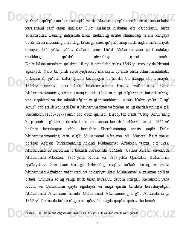 yirikxalq qo‘zg‘oloni ham xalaqit berardi. Mazkur qo‘zg‘olonni bostirish uchun katta
xarajatlami   sarf   etgan   inglizlar   Hirot   shahriga   nisbatan   o‘z   e’tiborlarini   biroz
susaytirdilar.   Buning   natijasida   Eron   shohining   ushbu   shahardagi   ta’siri   kengaya
bordi. Eron shohining Hirotdagi ta’siriga chek qo‘yish maqsadida ingliz ma’muriyati
nihoyat   1862-yilda   ushbu   shahami   amir   Do‘st   Muhammadxon   qo‘l   ostidagi
mulklarga   qo‘shib   olinishiga   ijozat   berdi. 2
Do‘st Muhammadxon qo‘shini 10 oylik qamaldan so‘ng 1863-yil may oyida Hirotni
egallaydi.   Yana   bir   yirik   siyosiyiqtisodiy   markazni   qo‘shib   olish   bilan   mamlakatni
birlashtirish   yo‘lida   katta   qadam   tashlangan   bo‘lsa-da,   bu   uzoqqa   cho‘zilmaydi.
1863-yil   iyunida   amir   Do‘st   Muhammadxon   Hirotda   vafot   etadi.   Do‘st
Muhammadxonning nisbatan uzoq muddatli hukmronligi Afg‘oniston tarixida o‘ziga
xos iz qoldirdi va shu sababli afg‘on xalqi tomonidan u “Amir-i Kabir” ya’ni “Ulug‘
Amir” deb atalib kelinadi.Do‘st Muhammadxon vafotidan so‘ng dastlab uning o‘g‘li
Sheralixon (1863-1879)  amir deb e’lon qilinadi. Biroq, tez orada “Ulug‘  Amir”ning
ko‘p   sonli   o‘g‘illari   o‘rtasida   toj-u   taxt   uchun   kurash   boshlanib   ketadi.   1864-yil
boshida   boshlangan   ushbu   kurashda   Sheralixonning   asosiy   raqibi   Do‘st
Muhammadxonning   katta   o‘g‘li   Muhammad   Afzalxon   edi.   Markazi   Balx   shahri
bo‘lgan   Afg‘on   Turkistonining   hokimi   Muhammad   Afzalxon   taxtga   o‘z   ukasi
Muhammad   A’zamxonni   o‘tkazish   harakatida   boMadi.   Ushbu   kurash   davomida
Muhammad   Afzalxon   1866-yilda   Kobul   va   1867-yilda   Qandahor   shaharlarini
egallaydi   va   Sheralixon   Hirotga   chekinishga   majbur   bo‘ladi.   Biroq,   tez   orada
Muhammad Afzalxon vafot etadi va hokimiyat ukasi Muhammad A’zamxon qo‘liga
o‘tadi.   Shundan   so‘ng   yangi   kuch   bilan   kurashni   davom   ettirgan   Sheralixon   yana
Kobul   va   Qandahomi   qayta   egallaydi   va   unga   qarshi   birlikda   kurashayotgan
Muhammad   A’zamxon   hamda   Muhammad   Afzalxonning   o‘g‘li   Abdurahmonga
1869-yil Zurmatda bo‘lib o‘tgan hal qiluvchi jangda qaqshatqich zarba beradi. 
2 2
Hanna, H.B. The second Afghan war 1878-79-80. Its causes, its conduct and its consequense.
6 