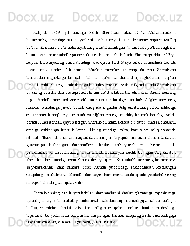 Natijada   1869-   yil   boshiga   kelib   Sheralixon   otasi   Do‘st   Muhammadxon
hukmronligi davridagi barcha yerlarni o‘z hokimiyati ostida birlashtirishga muvaffaq
bo‘ladi.Sheralixon   o‘z   hokimiyatining   mustahkamligini   ta’minlash   yo lida   inglizlarʻ
bilan o‘zaro munosabatlarga aniqlik kiritib olmoqchi bo‘ladi. Shu maqsadda 1869-yil
Buyuk   Britaniyaning   Hindistondagi   vise-qiroli   lord   Mayo   bilan   uchrashadi   hamda
o‘zaro   muzokaralar   olib   boradi.   Mazkur   muzokaralar   chog‘ida   amir   Sheralixon
tomonidan   inglizlarga   bir   qator   talablar   qo‘yiladi.   Jumladan,   inglizlaming   afg‘on
davlati ichki ishlariga aralashuviga butunlay chek qo‘yish, Afg‘onistonda Sheralixon
va uning vorislaridan boshqa hech kimni do‘st sifatida tan olmaslik, Sheralixonning
o‘g‘li Abdullajonni taxt vorisi etib tan olish kabilar ilgari suriladi. Afg‘on amirining
mazkur   talablariga   javob   berish   chog‘ida   inglizlar   Afg‘onistonning   ichki   ishlariga
aralashmaslik  majburiyatini  oladi   va afg‘on amiriga moddiy  ko‘mak  berishga   va’da
beradi.Hindistondan qaytib kelgan Sheralixon mamlakatda bir qator ichki islohotlami
amalga   oshirishga   kirishib   ketadi.   Uning   rejasiga   ko‘ra,   harbiy   va   soliq   sohasida
islohot o‘tkaziladi. Bundan maqsad davlatning harbiy qudratini oshirish hamda davlat
g‘aznasiga   tushadigan   daromadlami   keskin   ko‘paytirish   edi.   Biroq,   qabila
yetakchilari   va   sardorlarining   ta’siri   hamda   hokimiyati   kuchli   bo‘   lgan   Afg‘oniston
sharoitida buni amalga oshirishning iloji yo‘q edi. Shu sababli amiming bu boradagi
sa’y-harakatlari   kam   samara   berdi   hamda   yuqoridagi   islohotlardan   ko‘zlangan
natijalarga erishilmadi. Islohotlardan keyin ham mamlakatda qabila yetakchilarining
mavqei balandligicha qolaverdi. 3
Sheralixonning   qabila   yetakchilari   daromadlarini   davlat   g‘aznasiga   topshirishga
qaratilgan   siyosati   mahalliy   hokimiyat   vakillarining   noroziligiga   sabab   bo‘lgan
bo‘lsa,   mamlakat   aholisi   ixtiyorida   bo‘lgan   ortiqcha   qurol-aslahani   ham   davlatga
topshirish bo‘yicha amir tomonidan chiqarilgan farmon xalqning keskin noroziligiga
3
 Fayiz Muhammad.Siroj at-Tavorix 1-3-jild Kobul, (1912/13-1914/15).
7 