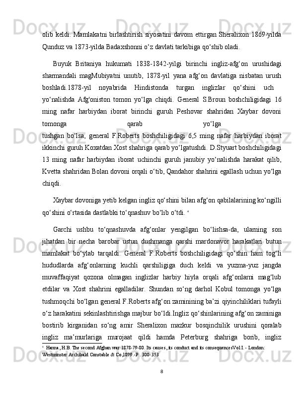 olib keldi. Mamlakatni birlashtirish siyosatini  davom ettirgan Sheralixon 1869-yilda
Qunduz va 1873-yilda Badaxshonni o‘z davlati tarkibiga qo‘shib oladi.
Buyuk   Britaniya   hukumati   1838-1842-yilgi   birinchi   ingliz-afg‘on   urushidagi
sharmandali   magMubiyatni   unutib,   1878-yil   yana   afg‘on   davlatiga   nisbatan   urush
boshladi.1878-yil   noyabrida   Hindistonda   turgan   inglizlar   qo‘shini   uch  
yo‘nalishda   Afg'oniston   tomon   yo‘lga   chiqdi.   General   S.Broun   boshchiligidagi   16
ming   nafar   harbiydan   iborat   birinchi   guruh   Peshovar   shahridan   Xaybar   dovoni
tomonga   qarab   yo‘lga  
tushgan   bo‘lsa,   general   F.Roberts   boshchiligidagi   6,5   ming   nafar   harbiydan   iborat
ikkinchi guruh Koxatdan Xost shahriga qarab yo‘lgatushdi. D.Styuart boshchiligidagi
13   ming   nafar   harbiydan   iborat   uchinchi   guruh   janubiy   yo‘nalishda   harakat   qilib,
Kvetta shahridan Bolan dovoni orqali o‘tib, Qandahor shahrini egallash uchun yo‘lga
chiqdi.
Xaybar dovoniga yetib kelgan ingliz qo‘shini bilan afg‘on qabilalarining ko‘ngilli
qo‘shini o‘rtasida dastlabki to‘qnashuv bo‘lib o‘tdi.  4
Garchi   ushbu   to‘qnashuvda   afg‘onlar   yengilgan   bo‘lishsa-da,   ularning   son
jihatdan   bir   necha   barobar   ustun   dushmanga   qarshi   mardonavor   harakatlari   butun
mamlakat   bo‘ylab   tarqaldi.   General   F.Roberts   boshchiligidagi   qo‘shin   ham   tog‘li
hududlarda   afg‘onlarning   kuchli   qarshiligiga   duch   keldi   va   yuzma-yuz   jangda
muvaffaqiyat   qozona   olmagan   inglizlar   harbiy   hiyla   orqali   afg‘onlarni   mag‘lub
etdilar   va   Xost   shahrini   egalladilar.   Shundan   so‘ng   darhol   Kobul   tomonga   yo‘lga
tushmoqchi bo‘lgan general F.Roberts afg‘on zaminining ba’zi qiyinchiliklari tufayli
o‘z harakatini sekinlashtirishga majbur bo‘ldi.Ingliz qo‘shinlarining afg‘on zaminiga
bostirib   kirganidan   so‘ng   amir   Sheralixon   mazkur   bosqinchilik   urushini   qoralab
ingliz   ma’murlariga   murojaat   qildi   hamda   Peterburg   shahriga   borib,   ingliz
4
  Hanna, H.B. The second Afghan war 1878-79-80. Its causes, its conduct and its consequencesVol I. - London: 
Westminster Archibald Constable & Co,1899.-P . 300-353
8 