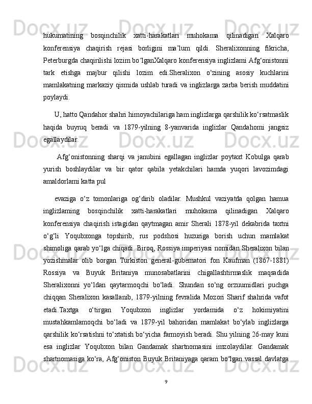 hukumatining   bosqinchilik   xatti-harakatlari   muhokama   qilinadigan   Xalqaro
konferensiya   chaqirish   rejasi   borligini   ma’lum   qildi.   Sheralixonning   fikricha,
Peterburgda chaqirilishi lozim bo lganXalqaro konferensiya inglizlami Afg‘onistonniʻ
tark   etishga   majbur   qilishi   lozim   edi.Sheralixon   o‘zining   asosiy   kuchlarini
mamlakatning markaziy qismida ushlab turadi va inglizlarga zarba berish muddatini
poylaydi. 
U, hatto Qandahor shahri himoyachilariga ham inglizlarga qarshilik ko‘rsatmaslik
haqida   buyruq   beradi   va   1879-yilning   8-yanvarida   inglizlar   Qandahomi   jangsiz
egallaydilar.
  Afg‘onistonning   sharqi   va   janubini   egallagan   inglizlar   poytaxt   Kobulga   qarab
yurish   boshlaydilar   va   bir   qator   qabila   yetakchilari   hamda   yuqori   lavozimdagi
amaldorlami katta pul 
evaziga   o‘z   tomonlariga   og‘dirib   oladilar.   Mushkul   vaziyatda   qolgan   hamua
inglizlaming   bosqinchilik   xatti-harakatlari   muhokama   qilinadigan   Xalqaro
konferensiya   chaqirish   istagidan   qaytmagan   amir   Sherali   1878-yil   dekabrida   taxtni
o‘g‘li   Yoqubxonga   topshirib,   rus   podshosi   huzuriga   borish   uchun   mamlakat
shimoliga qarab yo‘lga chiqadi. Biroq, Rossiya imperiyasi nomidan Sheralixon bilan
yozishmalar   olib   borgan   Turkiston   general-gubematori   fon   Kaufman   (1867-1881)
Rossiya   va   Buyuk   Britaniya   munosabatlarini   chigallashtirmaslik   maqsadida
Sheralixonni   yo‘ldan   qaytarmoqchi   bo‘ladi.   Shundan   so‘ng   orzuumidlari   puchga
chiqqan   Sheralixon   kasallanib,   1879-yilning   fevralida   Mozori   Sharif   shahrida   vafot
etadi.Taxtga   o‘tirgan   Yoqubxon   inglizlar   yordamida   o‘z   hokimiyatini
mustahkamlamoqchi   bo‘ladi   va   1879-yil   bahoridan   mamlakat   bo‘ylab   inglizlarga
qarshilik ko‘rsatishni to‘xtatish bo‘yicha farmoyish beradi. Shu yilning 26-may kuni
esa   inglizlar   Yoqubxon   bilan   Gandamak   shartnomasini   imzolaydilar.   Gandamak
shartnomasiga ko‘ra, Afg‘oniston Buyuk Britaniyaga qaram  bo lgan vassal  davlatga	
ʻ
9 