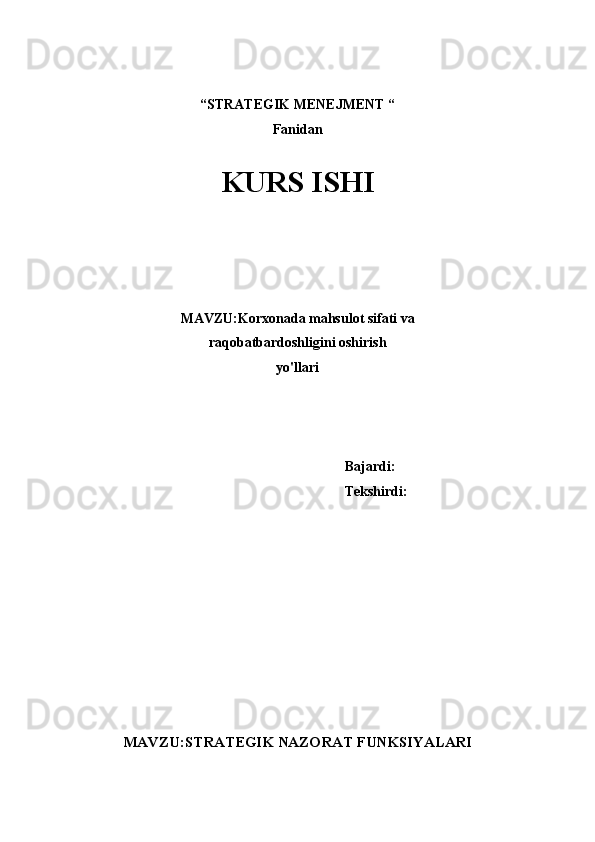 “STRATEGIK MENEJMENT “ 
Fanidan
 
KURS ISHI
 
 
 
 
 
MAVZU:Korxonada mahsulot sifati va
raqobatbardoshligini oshirish
yo'llari 
 
 
 
 
   Bajardi:
              Tekshirdi:
MAVZU:STRATEGIK NAZORAT FUNKSIYALARI 